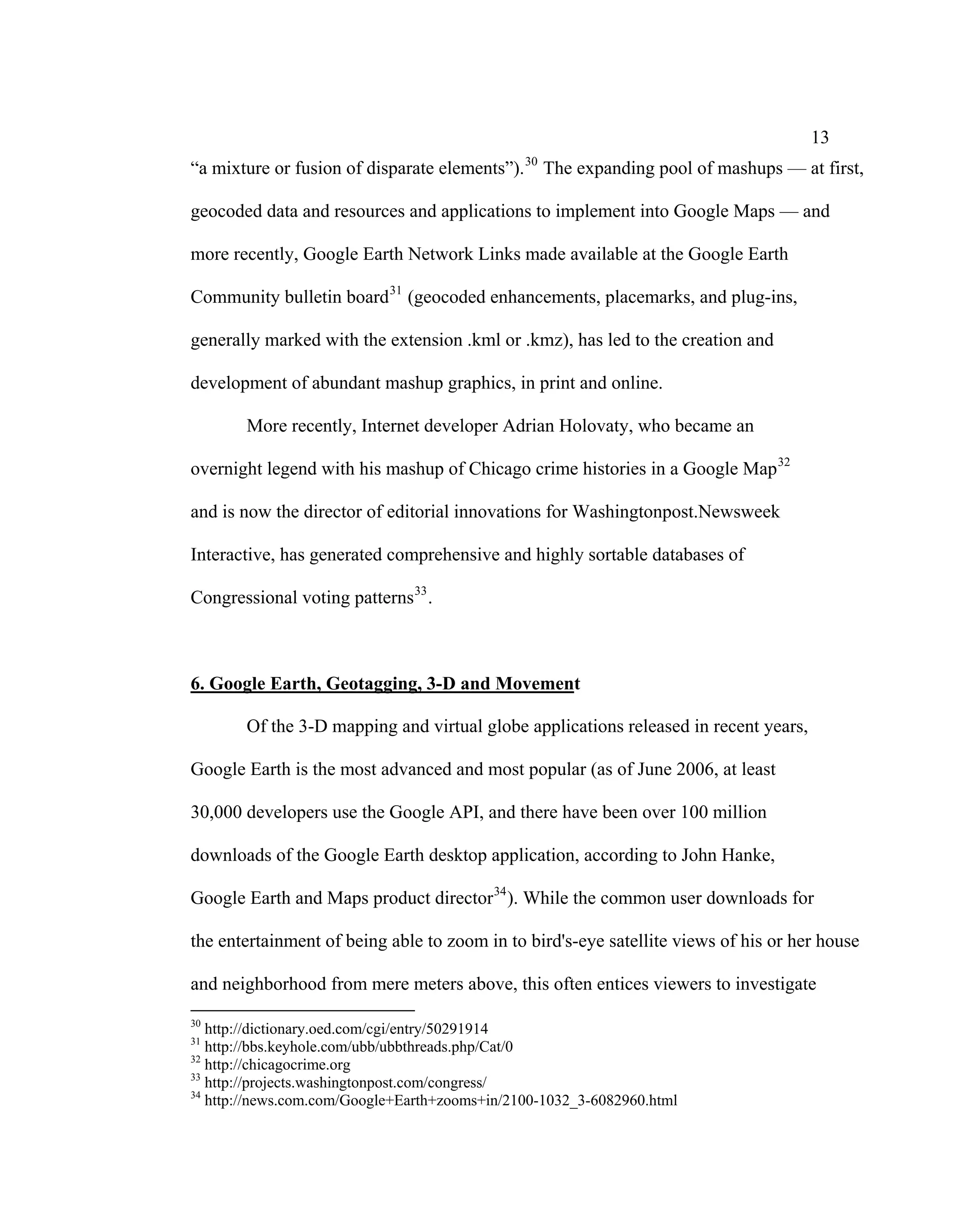 13
                                                30
“a mixture or fusion of disparate elements”).        The expanding pool of mashups — at first,

geocoded data and resources and applications to implement into Google Maps — and

more recently, Google Earth Network Links made available at the Google Earth

Community bulletin board 31 (geocoded enhancements, placemarks, and plug-ins,

generally marked with the extension .kml or .kmz), has led to the creation and

development of abundant mashup graphics, in print and online.

       More recently, Internet developer Adrian Holovaty, who became an

overnight legend with his mashup of Chicago crime histories in a Google Map 32

and is now the director of editorial innovations for Washingtonpost.Newsweek

Interactive, has generated comprehensive and highly sortable databases of

Congressional voting patterns 33 .



6. Google Earth, Geotagging, 3-D and Movement

       Of the 3-D mapping and virtual globe applications released in recent years,

Google Earth is the most advanced and most popular (as of June 2006, at least

30,000 developers use the Google API, and there have been over 100 million

downloads of the Google Earth desktop application, according to John Hanke,

Google Earth and Maps product director 34 ). While the common user downloads for

the entertainment of being able to zoom in to bird's-eye satellite views of his or her house

and neighborhood from mere meters above, this often entices viewers to investigate
30
   http://dictionary.oed.com/cgi/entry/50291914
31
   http://bbs.keyhole.com/ubb/ubbthreads.php/Cat/0
32
   http://chicagocrime.org
33
   http://projects.washingtonpost.com/congress/
34
   http://news.com.com/Google+Earth+zooms+in/2100-1032_3-6082960.html
 