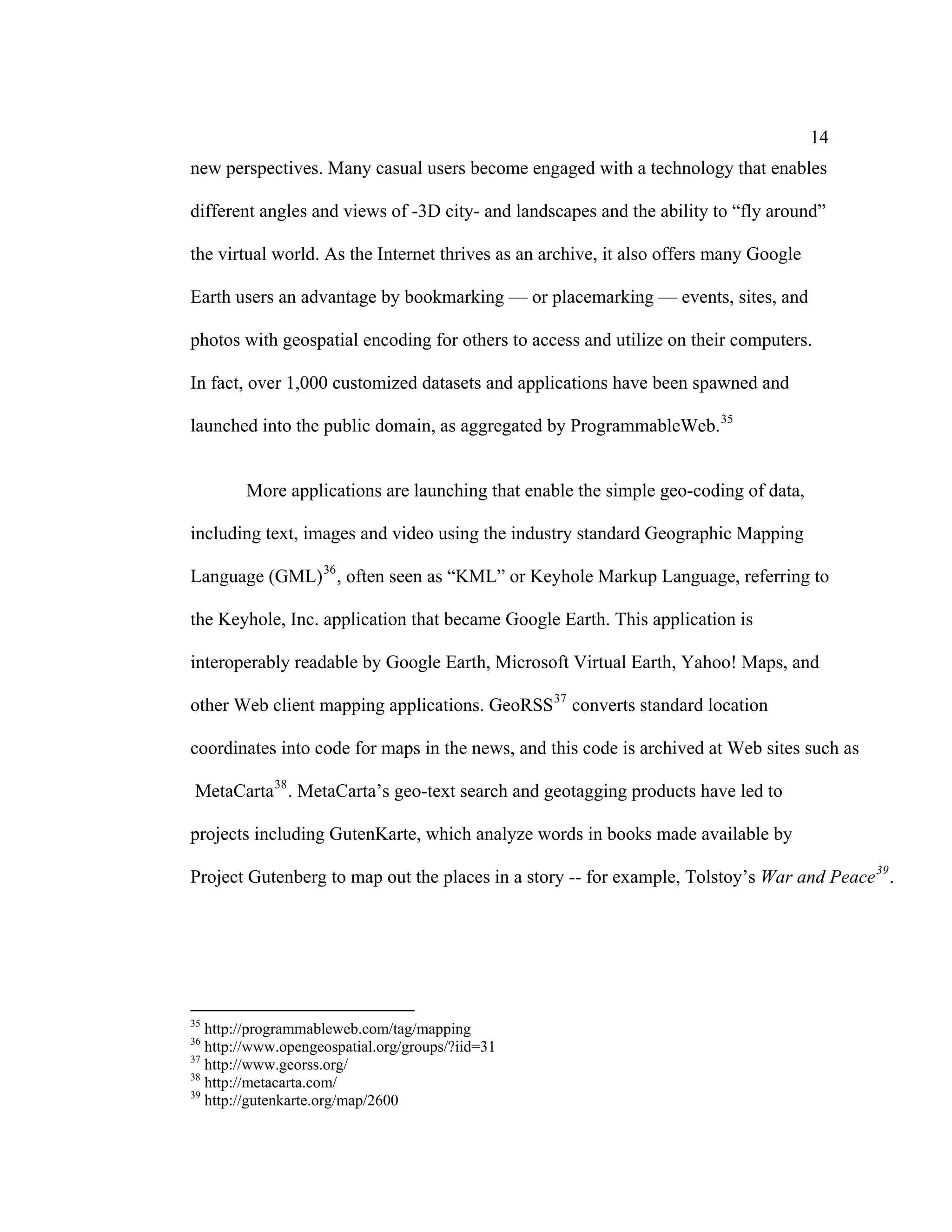 14
new perspectives. Many casual users become engaged with a technology that enables

different angles and views of -3D city- and landscapes and the ability to “fly around”

the virtual world. As the Internet thrives as an archive, it also offers many Google

Earth users an advantage by bookmarking — or placemarking — events, sites, and

photos with geospatial encoding for others to access and utilize on their computers.

In fact, over 1,000 customized datasets and applications have been spawned and

launched into the public domain, as aggregated by ProgrammableWeb. 35


        More applications are launching that enable the simple geo-coding of data,

including text, images and video using the industry standard Geographic Mapping

Language (GML) 36 , often seen as “KML” or Keyhole Markup Language, referring to

the Keyhole, Inc. application that became Google Earth. This application is

interoperably readable by Google Earth, Microsoft Virtual Earth, Yahoo! Maps, and

other Web client mapping applications. GeoRSS 37 converts standard location

coordinates into code for maps in the news, and this code is archived at Web sites such as

MetaCarta 38 . MetaCarta’s geo-text search and geotagging products have led to

projects including GutenKarte, which analyze words in books made available by

Project Gutenberg to map out the places in a story -- for example, Tolstoy’s War and Peace 39 .




35
   http://programmableweb.com/tag/mapping
36
   http://www.opengeospatial.org/groups/?iid=31
37
   http://www.georss.org/
38
   http://metacarta.com/
39
   http://gutenkarte.org/map/2600
 