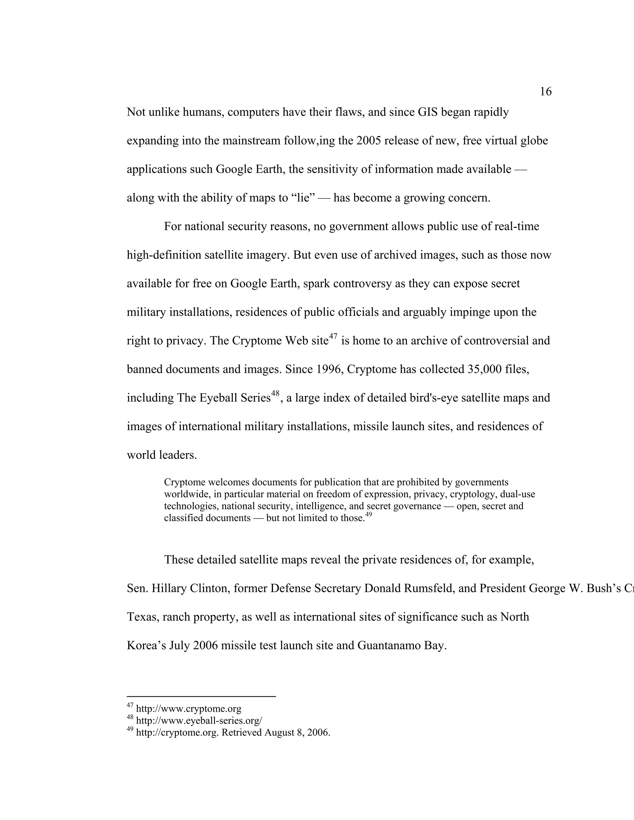 16
Not unlike humans, computers have their flaws, and since GIS began rapidly

expanding into the mainstream follow,ing the 2005 release of new, free virtual globe

applications such Google Earth, the sensitivity of information made available —

along with the ability of maps to “lie” — has become a growing concern.

        For national security reasons, no government allows public use of real-time

high-definition satellite imagery. But even use of archived images, such as those now

available for free on Google Earth, spark controversy as they can expose secret

military installations, residences of public officials and arguably impinge upon the

right to privacy. The Cryptome Web site 47 is home to an archive of controversial and

banned documents and images. Since 1996, Cryptome has collected 35,000 files,

including The Eyeball Series 48 , a large index of detailed bird's-eye satellite maps and

images of international military installations, missile launch sites, and residences of

world leaders.

        Cryptome welcomes documents for publication that are prohibited by governments
        worldwide, in particular material on freedom of expression, privacy, cryptology, dual-use
        technologies, national security, intelligence, and secret governance — open, secret and
        classified documents — but not limited to those. 49



        These detailed satellite maps reveal the private residences of, for example,

Sen. Hillary Clinton, former Defense Secretary Donald Rumsfeld, and President George W. Bush’s Cr

Texas, ranch property, as well as international sites of significance such as North

Korea’s July 2006 missile test launch site and Guantanamo Bay.



47
   http://www.cryptome.org
48
   http://www.eyeball-series.org/
49
   http://cryptome.org. Retrieved August 8, 2006.
 