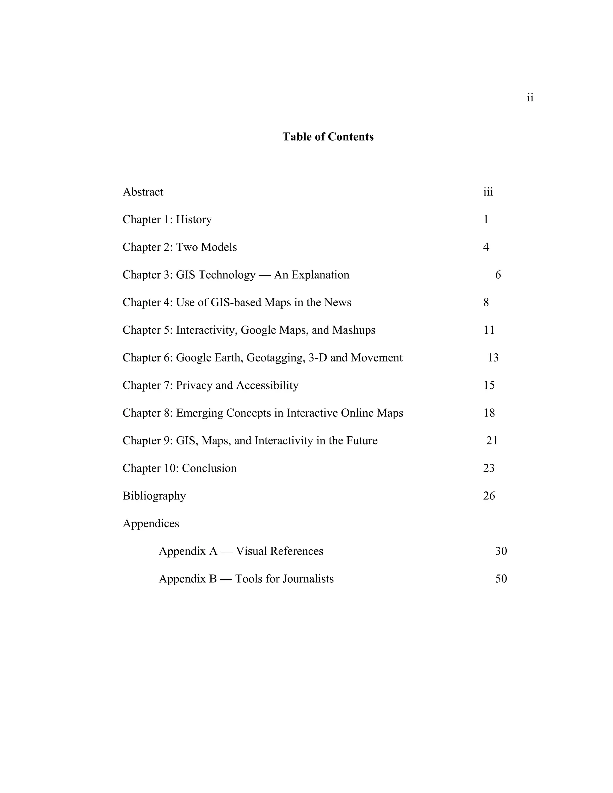 ii


                                 Table of Contents



Abstract                                                  iii

Chapter 1: History                                        1

Chapter 2: Two Models                                     4

Chapter 3: GIS Technology — An Explanation                      6

Chapter 4: Use of GIS-based Maps in the News              8

Chapter 5: Interactivity, Google Maps, and Mashups        11

Chapter 6: Google Earth, Geotagging, 3-D and Movement      13

Chapter 7: Privacy and Accessibility                      15

Chapter 8: Emerging Concepts in Interactive Online Maps   18

Chapter 9: GIS, Maps, and Interactivity in the Future     21

Chapter 10: Conclusion                                    23

Bibliography                                              26

Appendices

       Appendix A — Visual References                           30

       Appendix B — Tools for Journalists                       50
 