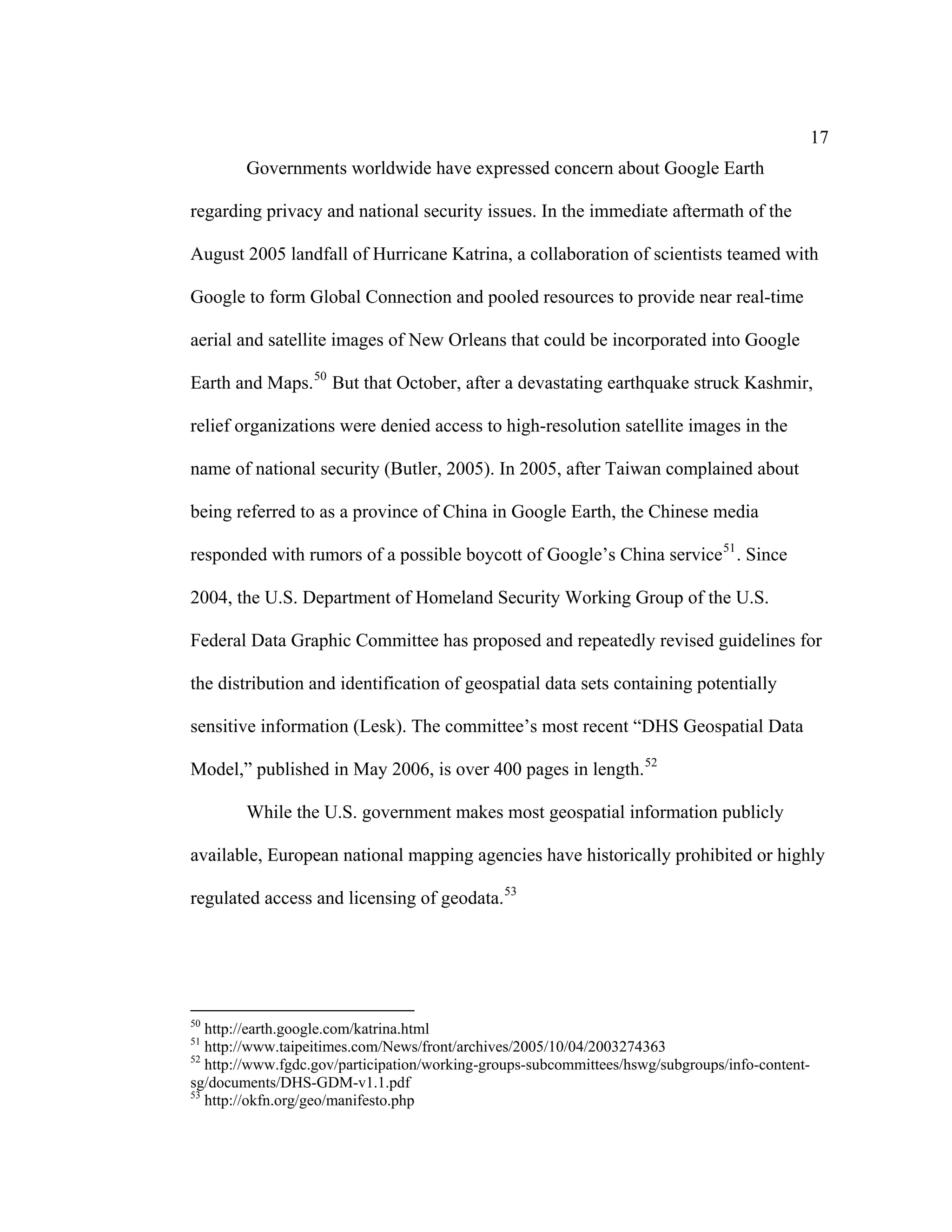 17
        Governments worldwide have expressed concern about Google Earth

regarding privacy and national security issues. In the immediate aftermath of the

August 2005 landfall of Hurricane Katrina, a collaboration of scientists teamed with

Google to form Global Connection and pooled resources to provide near real-time

aerial and satellite images of New Orleans that could be incorporated into Google

Earth and Maps. 50 But that October, after a devastating earthquake struck Kashmir,

relief organizations were denied access to high-resolution satellite images in the

name of national security (Butler, 2005). In 2005, after Taiwan complained about

being referred to as a province of China in Google Earth, the Chinese media

responded with rumors of a possible boycott of Google’s China service 51 . Since

2004, the U.S. Department of Homeland Security Working Group of the U.S.

Federal Data Graphic Committee has proposed and repeatedly revised guidelines for

the distribution and identification of geospatial data sets containing potentially

sensitive information (Lesk). The committee’s most recent “DHS Geospatial Data

Model,” published in May 2006, is over 400 pages in length. 52

        While the U.S. government makes most geospatial information publicly

available, European national mapping agencies have historically prohibited or highly

regulated access and licensing of geodata. 53




50
   http://earth.google.com/katrina.html
51
   http://www.taipeitimes.com/News/front/archives/2005/10/04/2003274363
52
   http://www.fgdc.gov/participation/working-groups-subcommittees/hswg/subgroups/info-content-
sg/documents/DHS-GDM-v1.1.pdf
53
   http://okfn.org/geo/manifesto.php
 