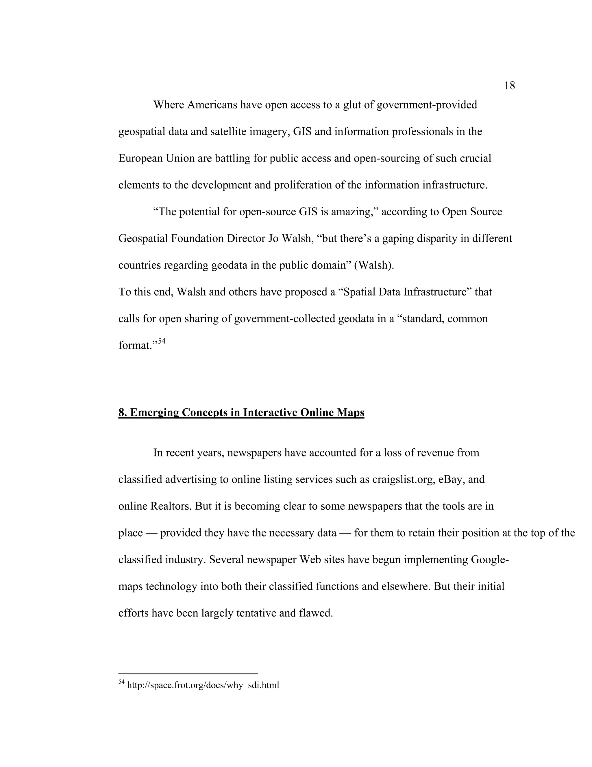 18
           Where Americans have open access to a glut of government-provided

geospatial data and satellite imagery, GIS and information professionals in the

European Union are battling for public access and open-sourcing of such crucial

elements to the development and proliferation of the information infrastructure.

           “The potential for open-source GIS is amazing,” according to Open Source

Geospatial Foundation Director Jo Walsh, “but there’s a gaping disparity in different

countries regarding geodata in the public domain” (Walsh).

To this end, Walsh and others have proposed a “Spatial Data Infrastructure” that

calls for open sharing of government-collected geodata in a “standard, common

format.” 54




8. Emerging Concepts in Interactive Online Maps


           In recent years, newspapers have accounted for a loss of revenue from

classified advertising to online listing services such as craigslist.org, eBay, and

online Realtors. But it is becoming clear to some newspapers that the tools are in

place — provided they have the necessary data — for them to retain their position at the top of the

classified industry. Several newspaper Web sites have begun implementing Google-

maps technology into both their classified functions and elsewhere. But their initial

efforts have been largely tentative and flawed.




54
     http://space.frot.org/docs/why_sdi.html
 