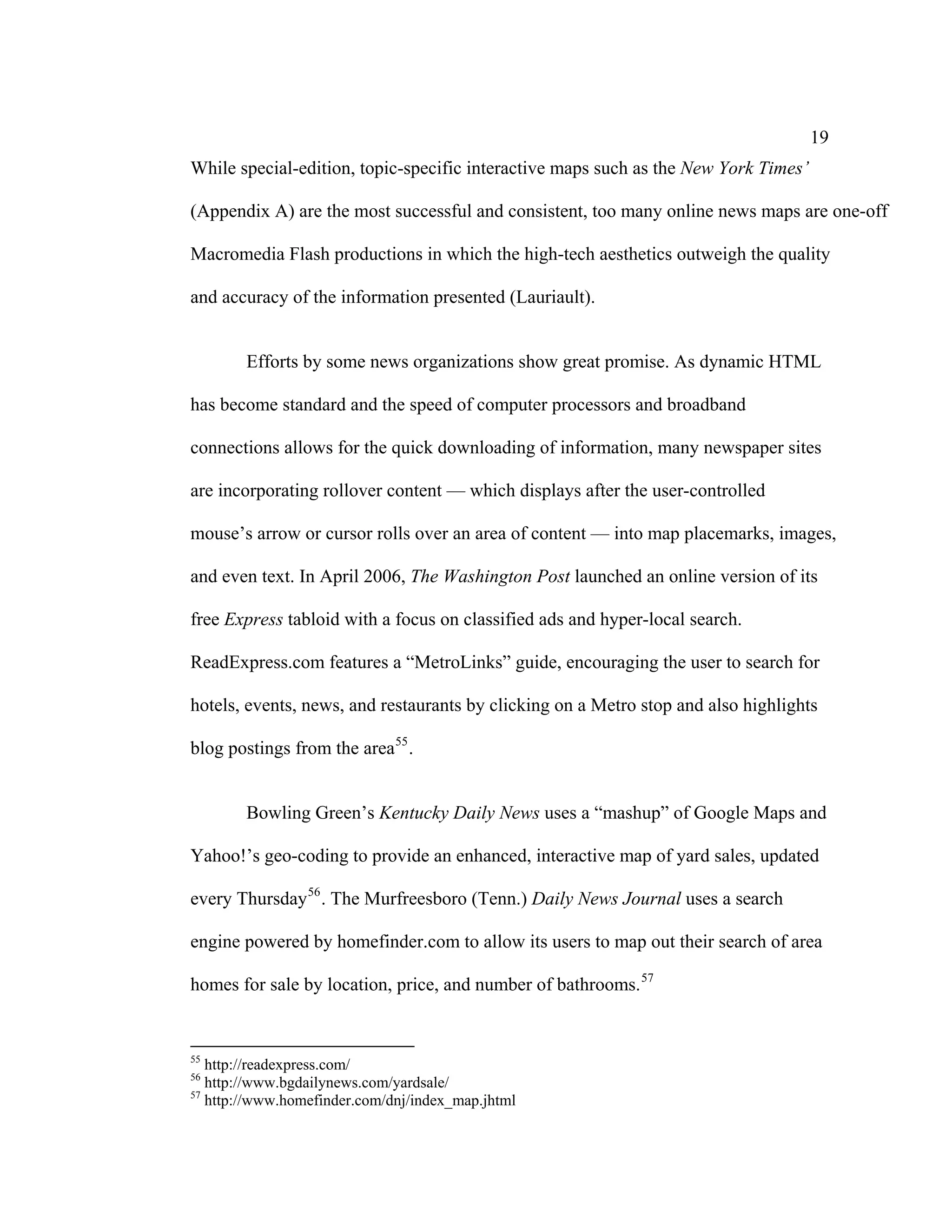 19
While special-edition, topic-specific interactive maps such as the New York Times’

(Appendix A) are the most successful and consistent, too many online news maps are one-off

Macromedia Flash productions in which the high-tech aesthetics outweigh the quality

and accuracy of the information presented (Lauriault).


        Efforts by some news organizations show great promise. As dynamic HTML

has become standard and the speed of computer processors and broadband

connections allows for the quick downloading of information, many newspaper sites

are incorporating rollover content — which displays after the user-controlled

mouse’s arrow or cursor rolls over an area of content — into map placemarks, images,

and even text. In April 2006, The Washington Post launched an online version of its

free Express tabloid with a focus on classified ads and hyper-local search.

ReadExpress.com features a “MetroLinks” guide, encouraging the user to search for

hotels, events, news, and restaurants by clicking on a Metro stop and also highlights

blog postings from the area 55 .


        Bowling Green’s Kentucky Daily News uses a “mashup” of Google Maps and

Yahoo!’s geo-coding to provide an enhanced, interactive map of yard sales, updated

every Thursday 56 . The Murfreesboro (Tenn.) Daily News Journal uses a search

engine powered by homefinder.com to allow its users to map out their search of area

homes for sale by location, price, and number of bathrooms. 57


55
   http://readexpress.com/
56
   http://www.bgdailynews.com/yardsale/
57
   http://www.homefinder.com/dnj/index_map.jhtml
 