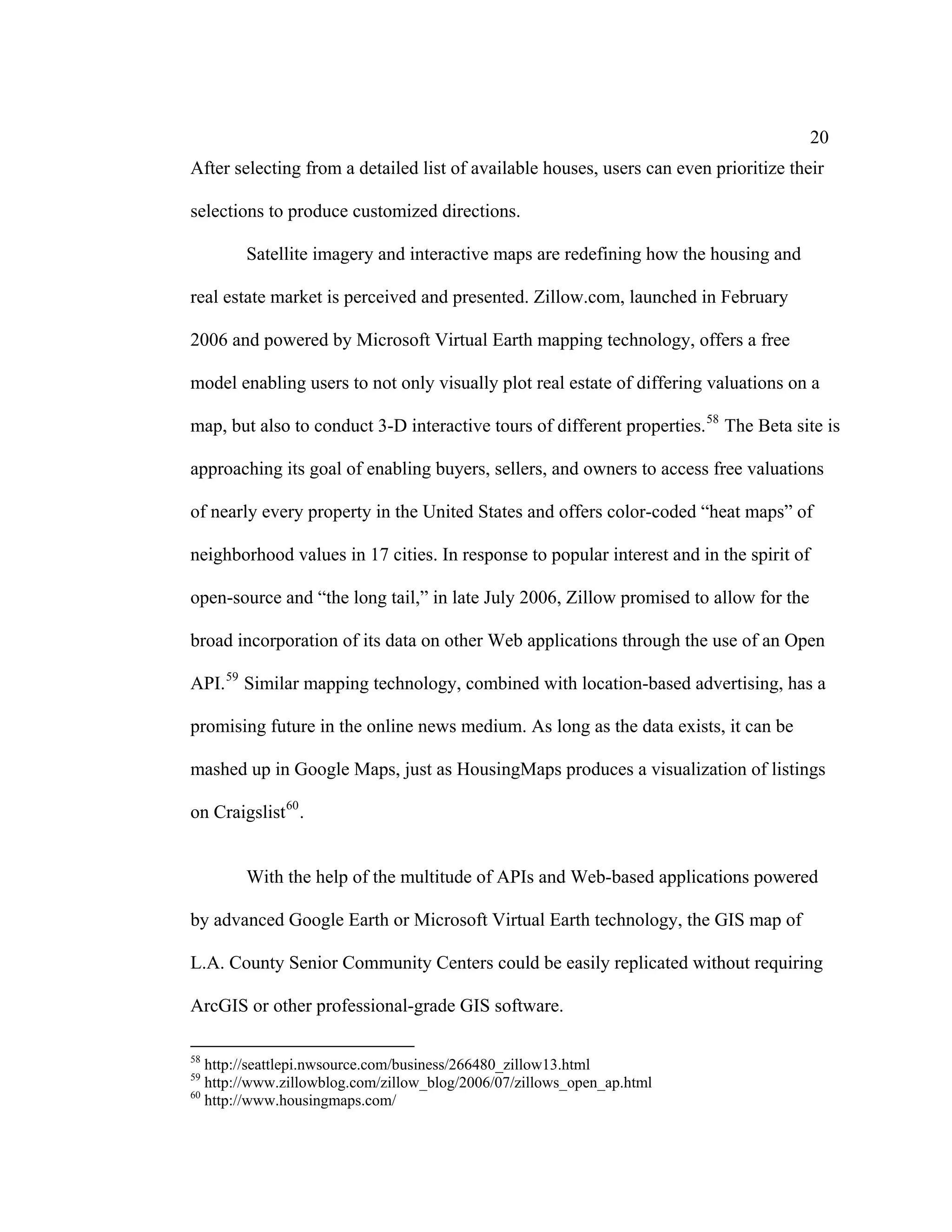 20
After selecting from a detailed list of available houses, users can even prioritize their

selections to produce customized directions.

        Satellite imagery and interactive maps are redefining how the housing and

real estate market is perceived and presented. Zillow.com, launched in February

2006 and powered by Microsoft Virtual Earth mapping technology, offers a free

model enabling users to not only visually plot real estate of differing valuations on a

map, but also to conduct 3-D interactive tours of different properties. 58 The Beta site is

approaching its goal of enabling buyers, sellers, and owners to access free valuations

of nearly every property in the United States and offers color-coded “heat maps” of

neighborhood values in 17 cities. In response to popular interest and in the spirit of

open-source and “the long tail,” in late July 2006, Zillow promised to allow for the

broad incorporation of its data on other Web applications through the use of an Open

API. 59 Similar mapping technology, combined with location-based advertising, has a

promising future in the online news medium. As long as the data exists, it can be

mashed up in Google Maps, just as HousingMaps produces a visualization of listings

on Craigslist 60 .


        With the help of the multitude of APIs and Web-based applications powered

by advanced Google Earth or Microsoft Virtual Earth technology, the GIS map of

L.A. County Senior Community Centers could be easily replicated without requiring

ArcGIS or other professional-grade GIS software.

58
   http://seattlepi.nwsource.com/business/266480_zillow13.html
59
   http://www.zillowblog.com/zillow_blog/2006/07/zillows_open_ap.html
60
   http://www.housingmaps.com/
 
