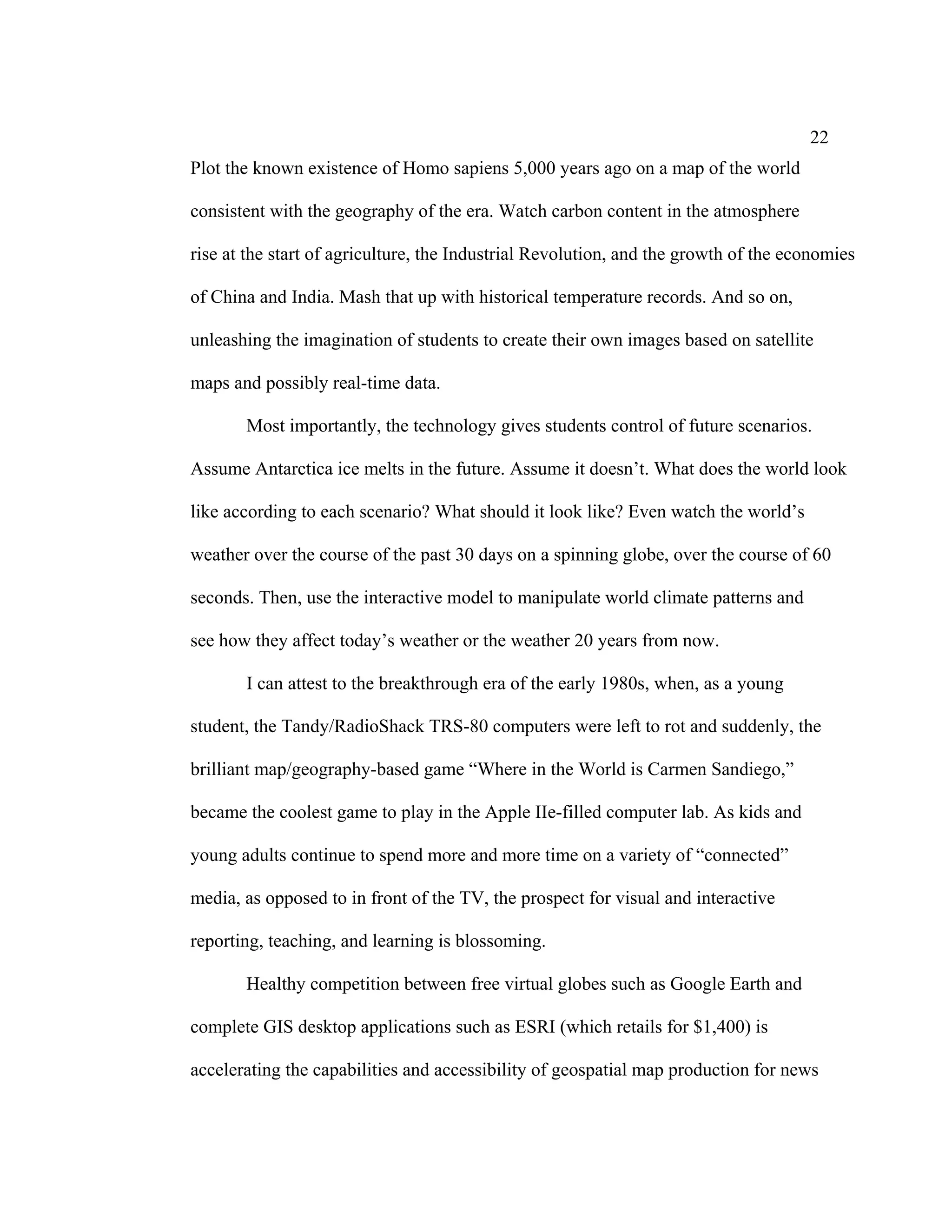22
Plot the known existence of Homo sapiens 5,000 years ago on a map of the world

consistent with the geography of the era. Watch carbon content in the atmosphere

rise at the start of agriculture, the Industrial Revolution, and the growth of the economies

of China and India. Mash that up with historical temperature records. And so on,

unleashing the imagination of students to create their own images based on satellite

maps and possibly real-time data.

       Most importantly, the technology gives students control of future scenarios.

Assume Antarctica ice melts in the future. Assume it doesn’t. What does the world look

like according to each scenario? What should it look like? Even watch the world’s

weather over the course of the past 30 days on a spinning globe, over the course of 60

seconds. Then, use the interactive model to manipulate world climate patterns and

see how they affect today’s weather or the weather 20 years from now.

       I can attest to the breakthrough era of the early 1980s, when, as a young

student, the Tandy/RadioShack TRS-80 computers were left to rot and suddenly, the

brilliant map/geography-based game “Where in the World is Carmen Sandiego,”

became the coolest game to play in the Apple IIe-filled computer lab. As kids and

young adults continue to spend more and more time on a variety of “connected”

media, as opposed to in front of the TV, the prospect for visual and interactive

reporting, teaching, and learning is blossoming.

       Healthy competition between free virtual globes such as Google Earth and

complete GIS desktop applications such as ESRI (which retails for $1,400) is

accelerating the capabilities and accessibility of geospatial map production for news
 