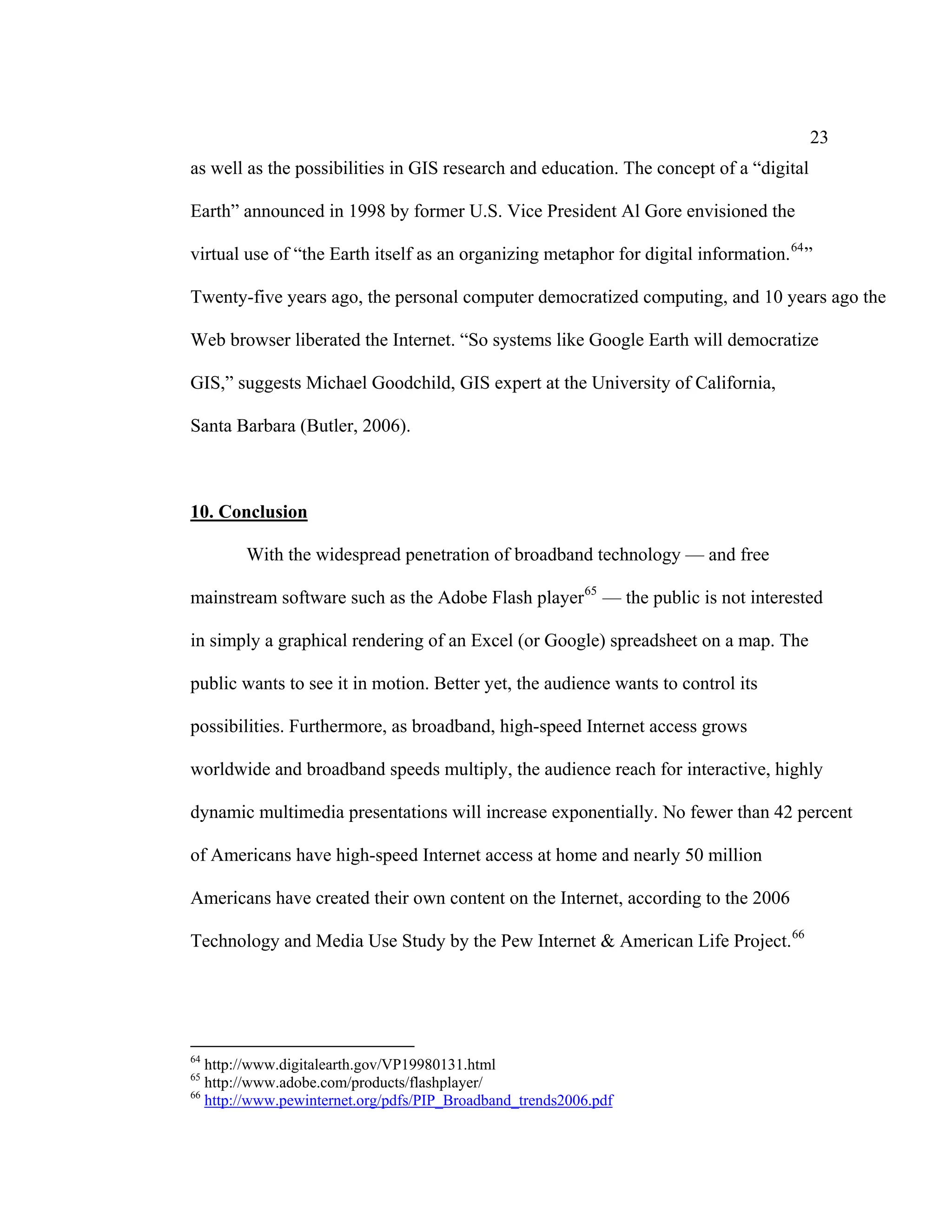23
as well as the possibilities in GIS research and education. The concept of a “digital

Earth” announced in 1998 by former U.S. Vice President Al Gore envisioned the

virtual use of “the Earth itself as an organizing metaphor for digital information. 64 ”

Twenty-five years ago, the personal computer democratized computing, and 10 years ago the

Web browser liberated the Internet. “So systems like Google Earth will democratize

GIS,” suggests Michael Goodchild, GIS expert at the University of California,

Santa Barbara (Butler, 2006).



10. Conclusion

        With the widespread penetration of broadband technology — and free

mainstream software such as the Adobe Flash player 65 — the public is not interested

in simply a graphical rendering of an Excel (or Google) spreadsheet on a map. The

public wants to see it in motion. Better yet, the audience wants to control its

possibilities. Furthermore, as broadband, high-speed Internet access grows

worldwide and broadband speeds multiply, the audience reach for interactive, highly

dynamic multimedia presentations will increase exponentially. No fewer than 42 percent

of Americans have high-speed Internet access at home and nearly 50 million

Americans have created their own content on the Internet, according to the 2006

Technology and Media Use Study by the Pew Internet & American Life Project. 66




64
   http://www.digitalearth.gov/VP19980131.html
65
   http://www.adobe.com/products/flashplayer/
66
   http://www.pewinternet.org/pdfs/PIP_Broadband_trends2006.pdf
 