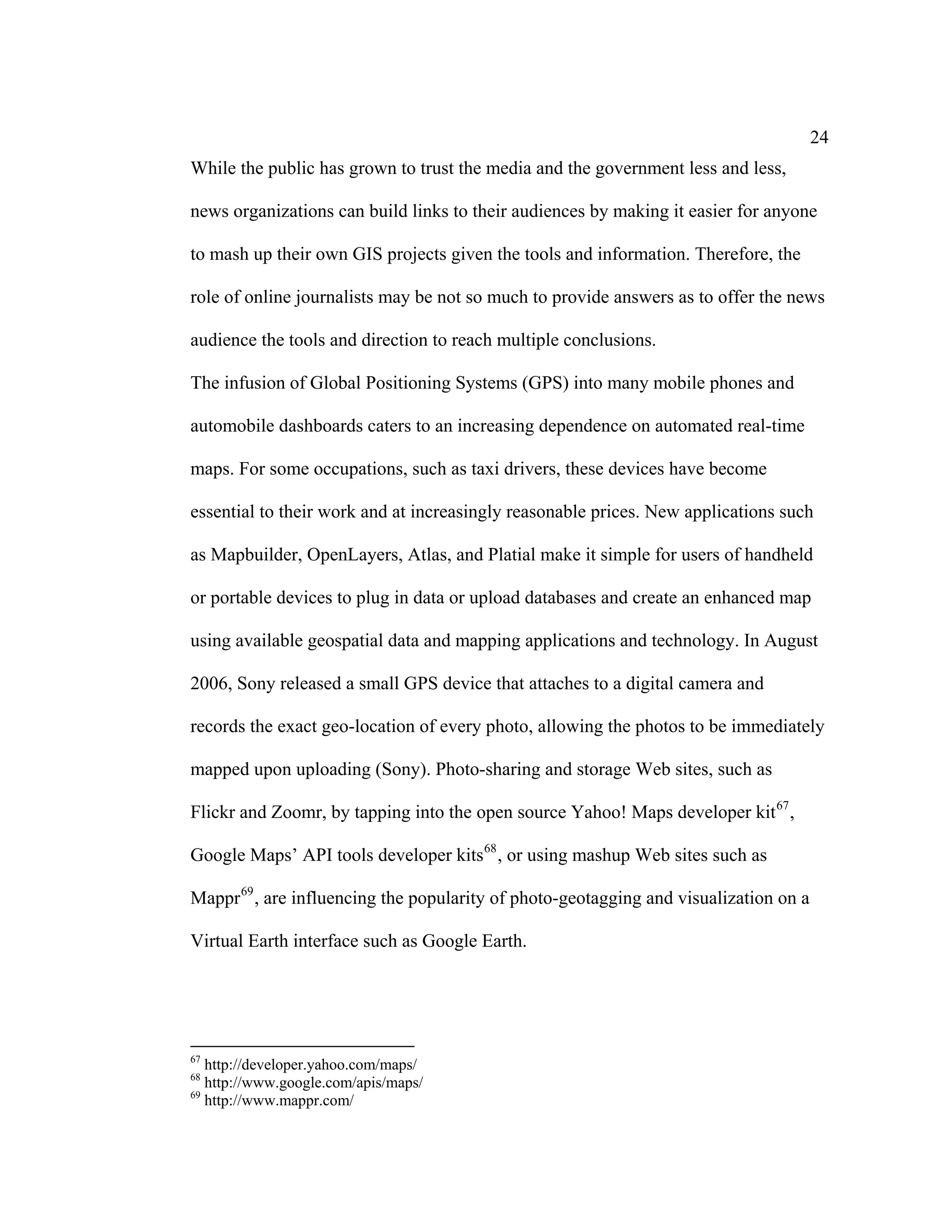 24
While the public has grown to trust the media and the government less and less,

news organizations can build links to their audiences by making it easier for anyone

to mash up their own GIS projects given the tools and information. Therefore, the

role of online journalists may be not so much to provide answers as to offer the news

audience the tools and direction to reach multiple conclusions.

The infusion of Global Positioning Systems (GPS) into many mobile phones and

automobile dashboards caters to an increasing dependence on automated real-time

maps. For some occupations, such as taxi drivers, these devices have become

essential to their work and at increasingly reasonable prices. New applications such

as Mapbuilder, OpenLayers, Atlas, and Platial make it simple for users of handheld

or portable devices to plug in data or upload databases and create an enhanced map

using available geospatial data and mapping applications and technology. In August

2006, Sony released a small GPS device that attaches to a digital camera and

records the exact geo-location of every photo, allowing the photos to be immediately

mapped upon uploading (Sony). Photo-sharing and storage Web sites, such as

Flickr and Zoomr, by tapping into the open source Yahoo! Maps developer kit 67 ,

Google Maps’ API tools developer kits 68 , or using mashup Web sites such as

Mappr 69 , are influencing the popularity of photo-geotagging and visualization on a

Virtual Earth interface such as Google Earth.




67
   http://developer.yahoo.com/maps/
68
   http://www.google.com/apis/maps/
69
   http://www.mappr.com/
 