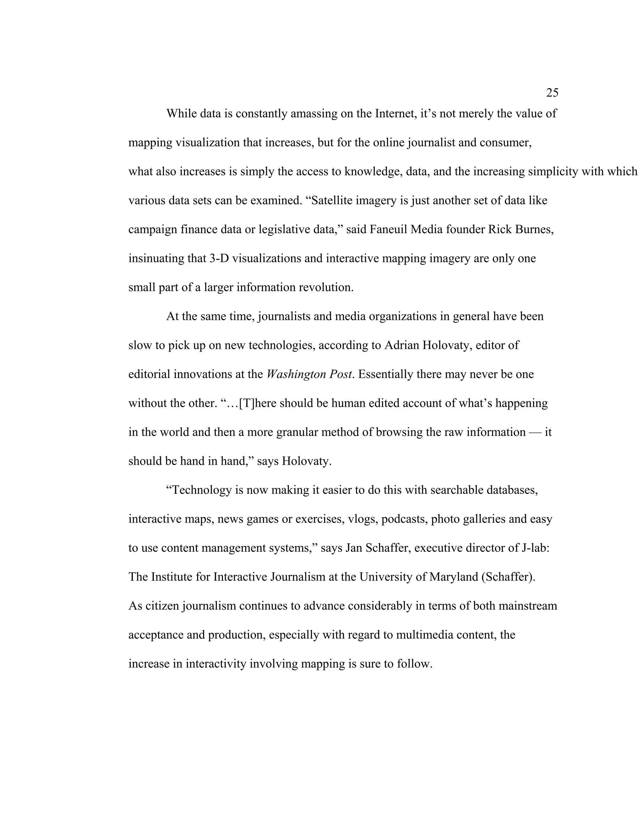 25
       While data is constantly amassing on the Internet, it’s not merely the value of

mapping visualization that increases, but for the online journalist and consumer,

what also increases is simply the access to knowledge, data, and the increasing simplicity with which

various data sets can be examined. “Satellite imagery is just another set of data like

campaign finance data or legislative data,” said Faneuil Media founder Rick Burnes,

insinuating that 3-D visualizations and interactive mapping imagery are only one

small part of a larger information revolution.

       At the same time, journalists and media organizations in general have been

slow to pick up on new technologies, according to Adrian Holovaty, editor of

editorial innovations at the Washington Post. Essentially there may never be one

without the other. “…[T]here should be human edited account of what’s happening

in the world and then a more granular method of browsing the raw information — it

should be hand in hand,” says Holovaty.

       “Technology is now making it easier to do this with searchable databases,

interactive maps, news games or exercises, vlogs, podcasts, photo galleries and easy

to use content management systems,” says Jan Schaffer, executive director of J-lab:

The Institute for Interactive Journalism at the University of Maryland (Schaffer).

As citizen journalism continues to advance considerably in terms of both mainstream

acceptance and production, especially with regard to multimedia content, the

increase in interactivity involving mapping is sure to follow.
 