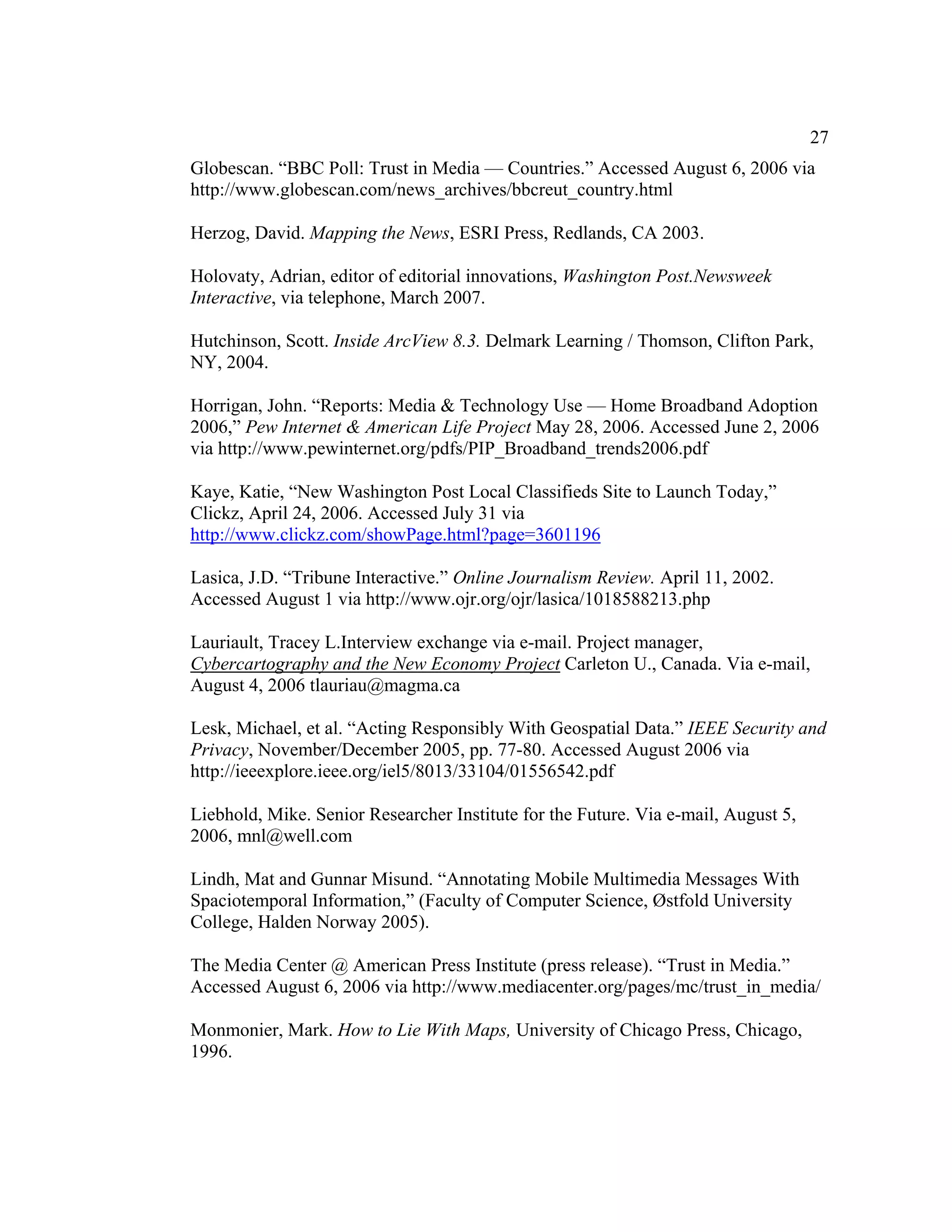 27
Globescan. “BBC Poll: Trust in Media — Countries.” Accessed August 6, 2006 via
http://www.globescan.com/news_archives/bbcreut_country.html

Herzog, David. Mapping the News, ESRI Press, Redlands, CA 2003.

Holovaty, Adrian, editor of editorial innovations, Washington Post.Newsweek
Interactive, via telephone, March 2007.

Hutchinson, Scott. Inside ArcView 8.3. Delmark Learning / Thomson, Clifton Park,
NY, 2004.

Horrigan, John. “Reports: Media & Technology Use — Home Broadband Adoption
2006,” Pew Internet & American Life Project May 28, 2006. Accessed June 2, 2006
via http://www.pewinternet.org/pdfs/PIP_Broadband_trends2006.pdf

Kaye, Katie, “New Washington Post Local Classifieds Site to Launch Today,”
Clickz, April 24, 2006. Accessed July 31 via
http://www.clickz.com/showPage.html?page=3601196

Lasica, J.D. “Tribune Interactive.” Online Journalism Review. April 11, 2002.
Accessed August 1 via http://www.ojr.org/ojr/lasica/1018588213.php

Lauriault, Tracey L.Interview exchange via e-mail. Project manager,
Cybercartography and the New Economy Project Carleton U., Canada. Via e-mail,
August 4, 2006 tlauriau@magma.ca

Lesk, Michael, et al. “Acting Responsibly With Geospatial Data.” IEEE Security and
Privacy, November/December 2005, pp. 77-80. Accessed August 2006 via
http://ieeexplore.ieee.org/iel5/8013/33104/01556542.pdf

Liebhold, Mike. Senior Researcher Institute for the Future. Via e-mail, August 5,
2006, mnl@well.com

Lindh, Mat and Gunnar Misund. “Annotating Mobile Multimedia Messages With
Spaciotemporal Information,” (Faculty of Computer Science, Østfold University
College, Halden Norway 2005).

The Media Center @ American Press Institute (press release). “Trust in Media.”
Accessed August 6, 2006 via http://www.mediacenter.org/pages/mc/trust_in_media/

Monmonier, Mark. How to Lie With Maps, University of Chicago Press, Chicago,
1996.
 