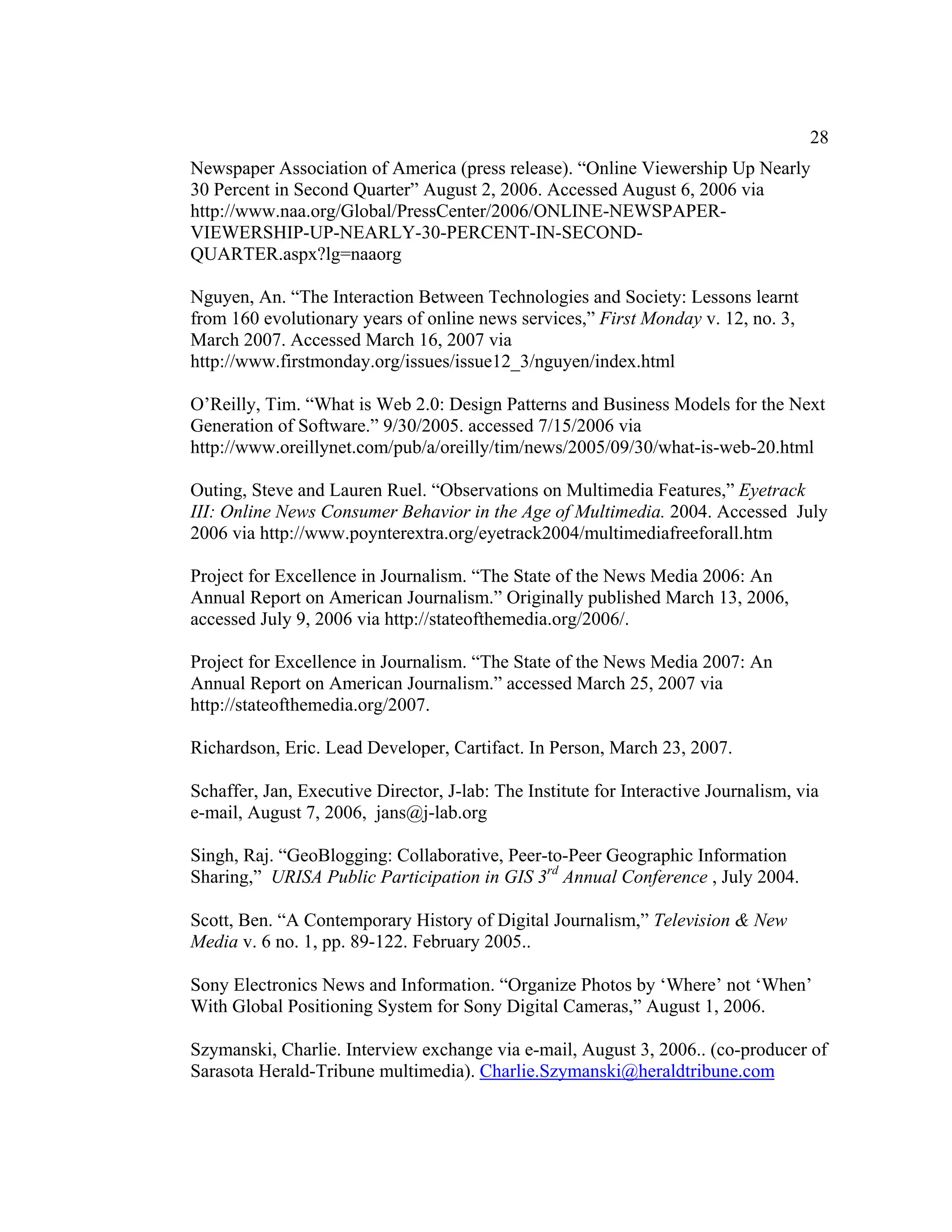 28
Newspaper Association of America (press release). “Online Viewership Up Nearly
30 Percent in Second Quarter” August 2, 2006. Accessed August 6, 2006 via
http://www.naa.org/Global/PressCenter/2006/ONLINE-NEWSPAPER-
VIEWERSHIP-UP-NEARLY-30-PERCENT-IN-SECOND-
QUARTER.aspx?lg=naaorg

Nguyen, An. “The Interaction Between Technologies and Society: Lessons learnt
from 160 evolutionary years of online news services,” First Monday v. 12, no. 3,
March 2007. Accessed March 16, 2007 via
http://www.firstmonday.org/issues/issue12_3/nguyen/index.html

O’Reilly, Tim. “What is Web 2.0: Design Patterns and Business Models for the Next
Generation of Software.” 9/30/2005. accessed 7/15/2006 via
http://www.oreillynet.com/pub/a/oreilly/tim/news/2005/09/30/what-is-web-20.html

Outing, Steve and Lauren Ruel. “Observations on Multimedia Features,” Eyetrack
III: Online News Consumer Behavior in the Age of Multimedia. 2004. Accessed July
2006 via http://www.poynterextra.org/eyetrack2004/multimediafreeforall.htm

Project for Excellence in Journalism. “The State of the News Media 2006: An
Annual Report on American Journalism.” Originally published March 13, 2006,
accessed July 9, 2006 via http://stateofthemedia.org/2006/.

Project for Excellence in Journalism. “The State of the News Media 2007: An
Annual Report on American Journalism.” accessed March 25, 2007 via
http://stateofthemedia.org/2007.

Richardson, Eric. Lead Developer, Cartifact. In Person, March 23, 2007.

Schaffer, Jan, Executive Director, J-lab: The Institute for Interactive Journalism, via
e-mail, August 7, 2006, jans@j-lab.org

Singh, Raj. “GeoBlogging: Collaborative, Peer-to-Peer Geographic Information
Sharing,” URISA Public Participation in GIS 3rd Annual Conference , July 2004.

Scott, Ben. “A Contemporary History of Digital Journalism,” Television & New
Media v. 6 no. 1, pp. 89-122. February 2005..

Sony Electronics News and Information. “Organize Photos by ‘Where’ not ‘When’
With Global Positioning System for Sony Digital Cameras,” August 1, 2006.

Szymanski, Charlie. Interview exchange via e-mail, August 3, 2006.. (co-producer of
Sarasota Herald-Tribune multimedia). Charlie.Szymanski@heraldtribune.com
 