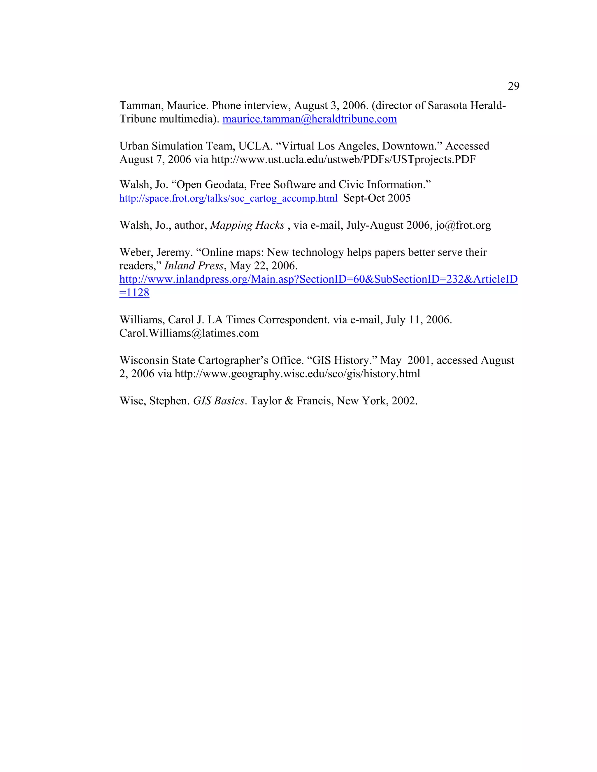 29
Tamman, Maurice. Phone interview, August 3, 2006. (director of Sarasota Herald-
Tribune multimedia). maurice.tamman@heraldtribune.com

Urban Simulation Team, UCLA. “Virtual Los Angeles, Downtown.” Accessed
August 7, 2006 via http://www.ust.ucla.edu/ustweb/PDFs/USTprojects.PDF

Walsh, Jo. “Open Geodata, Free Software and Civic Information.”
http://space.frot.org/talks/soc_cartog_accomp.html Sept-Oct 2005

Walsh, Jo., author, Mapping Hacks , via e-mail, July-August 2006, jo@frot.org

Weber, Jeremy. “Online maps: New technology helps papers better serve their
readers,” Inland Press, May 22, 2006.
http://www.inlandpress.org/Main.asp?SectionID=60&SubSectionID=232&ArticleID
=1128

Williams, Carol J. LA Times Correspondent. via e-mail, July 11, 2006.
Carol.Williams@latimes.com

Wisconsin State Cartographer’s Office. “GIS History.” May 2001, accessed August
2, 2006 via http://www.geography.wisc.edu/sco/gis/history.html

Wise, Stephen. GIS Basics. Taylor & Francis, New York, 2002.
 