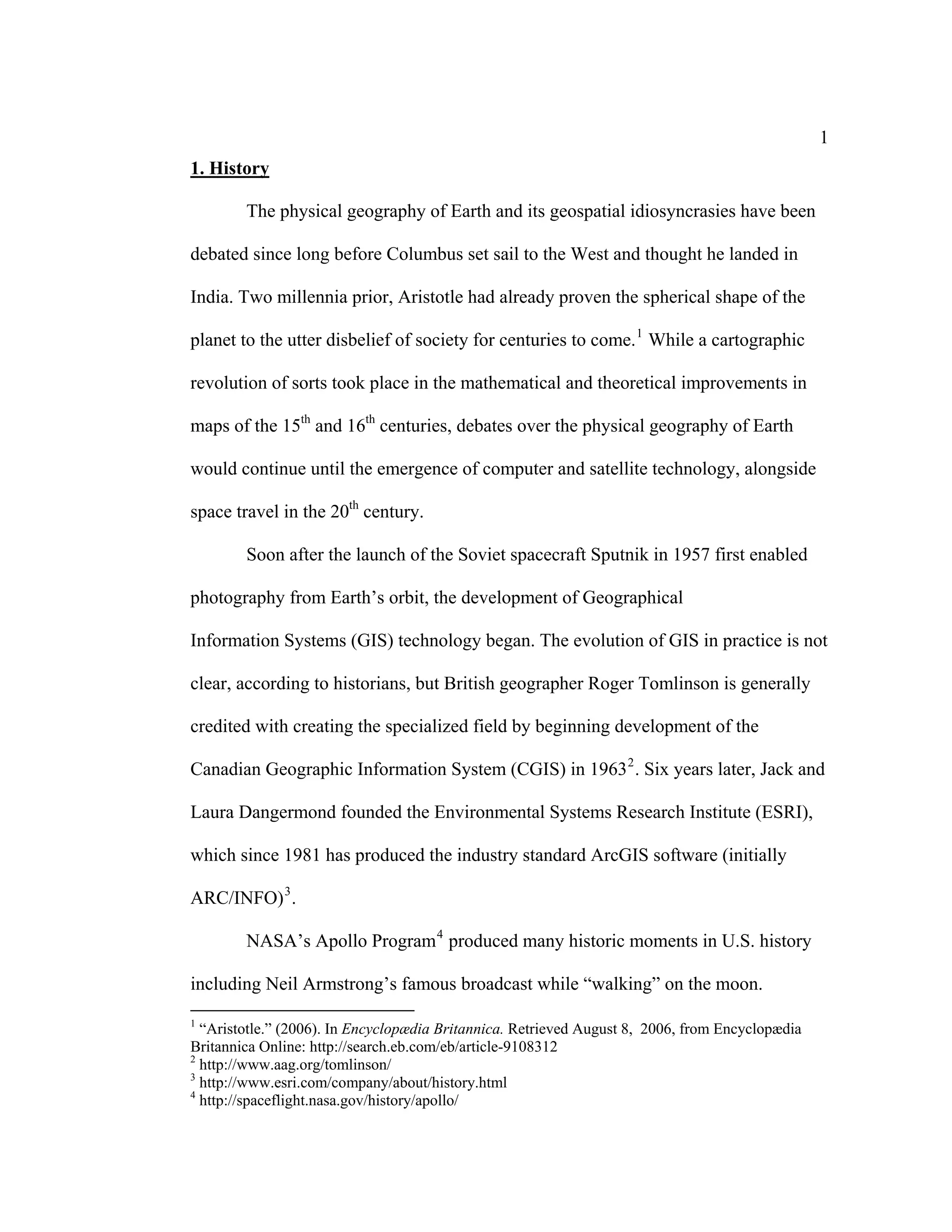 1
1. History

        The physical geography of Earth and its geospatial idiosyncrasies have been

debated since long before Columbus set sail to the West and thought he landed in

India. Two millennia prior, Aristotle had already proven the spherical shape of the

planet to the utter disbelief of society for centuries to come. 1 While a cartographic

revolution of sorts took place in the mathematical and theoretical improvements in

maps of the 15th and 16th centuries, debates over the physical geography of Earth

would continue until the emergence of computer and satellite technology, alongside

space travel in the 20th century.

        Soon after the launch of the Soviet spacecraft Sputnik in 1957 first enabled

photography from Earth’s orbit, the development of Geographical

Information Systems (GIS) technology began. The evolution of GIS in practice is not

clear, according to historians, but British geographer Roger Tomlinson is generally

credited with creating the specialized field by beginning development of the

Canadian Geographic Information System (CGIS) in 1963 2 . Six years later, Jack and

Laura Dangermond founded the Environmental Systems Research Institute (ESRI),

which since 1981 has produced the industry standard ArcGIS software (initially

ARC/INFO) 3 .

        NASA’s Apollo Program 4 produced many historic moments in U.S. history

including Neil Armstrong’s famous broadcast while “walking” on the moon.
1
  “Aristotle.” (2006). In Encyclopædia Britannica. Retrieved August 8, 2006, from Encyclopædia
Britannica Online: http://search.eb.com/eb/article-9108312
2
  http://www.aag.org/tomlinson/
3
  http://www.esri.com/company/about/history.html
4
  http://spaceflight.nasa.gov/history/apollo/
 