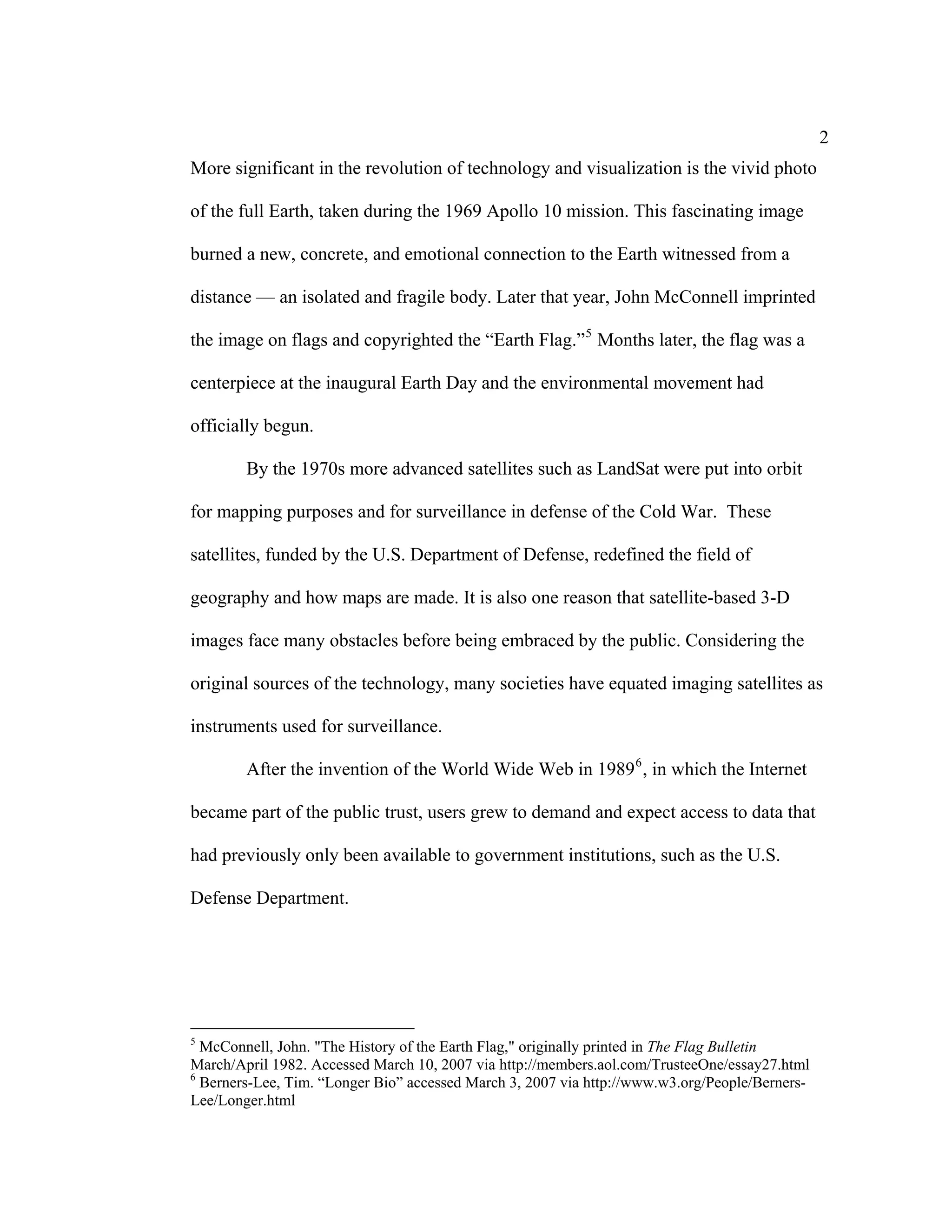 2
More significant in the revolution of technology and visualization is the vivid photo

of the full Earth, taken during the 1969 Apollo 10 mission. This fascinating image

burned a new, concrete, and emotional connection to the Earth witnessed from a

distance — an isolated and fragile body. Later that year, John McConnell imprinted

the image on flags and copyrighted the “Earth Flag.” 5 Months later, the flag was a

centerpiece at the inaugural Earth Day and the environmental movement had

officially begun.

        By the 1970s more advanced satellites such as LandSat were put into orbit

for mapping purposes and for surveillance in defense of the Cold War. These

satellites, funded by the U.S. Department of Defense, redefined the field of

geography and how maps are made. It is also one reason that satellite-based 3-D

images face many obstacles before being embraced by the public. Considering the

original sources of the technology, many societies have equated imaging satellites as

instruments used for surveillance.

        After the invention of the World Wide Web in 1989 6 , in which the Internet

became part of the public trust, users grew to demand and expect access to data that

had previously only been available to government institutions, such as the U.S.

Defense Department.




5
  McConnell, John. "The History of the Earth Flag," originally printed in The Flag Bulletin
March/April 1982. Accessed March 10, 2007 via http://members.aol.com/TrusteeOne/essay27.html
6
  Berners-Lee, Tim. “Longer Bio” accessed March 3, 2007 via http://www.w3.org/People/Berners-
Lee/Longer.html
 
