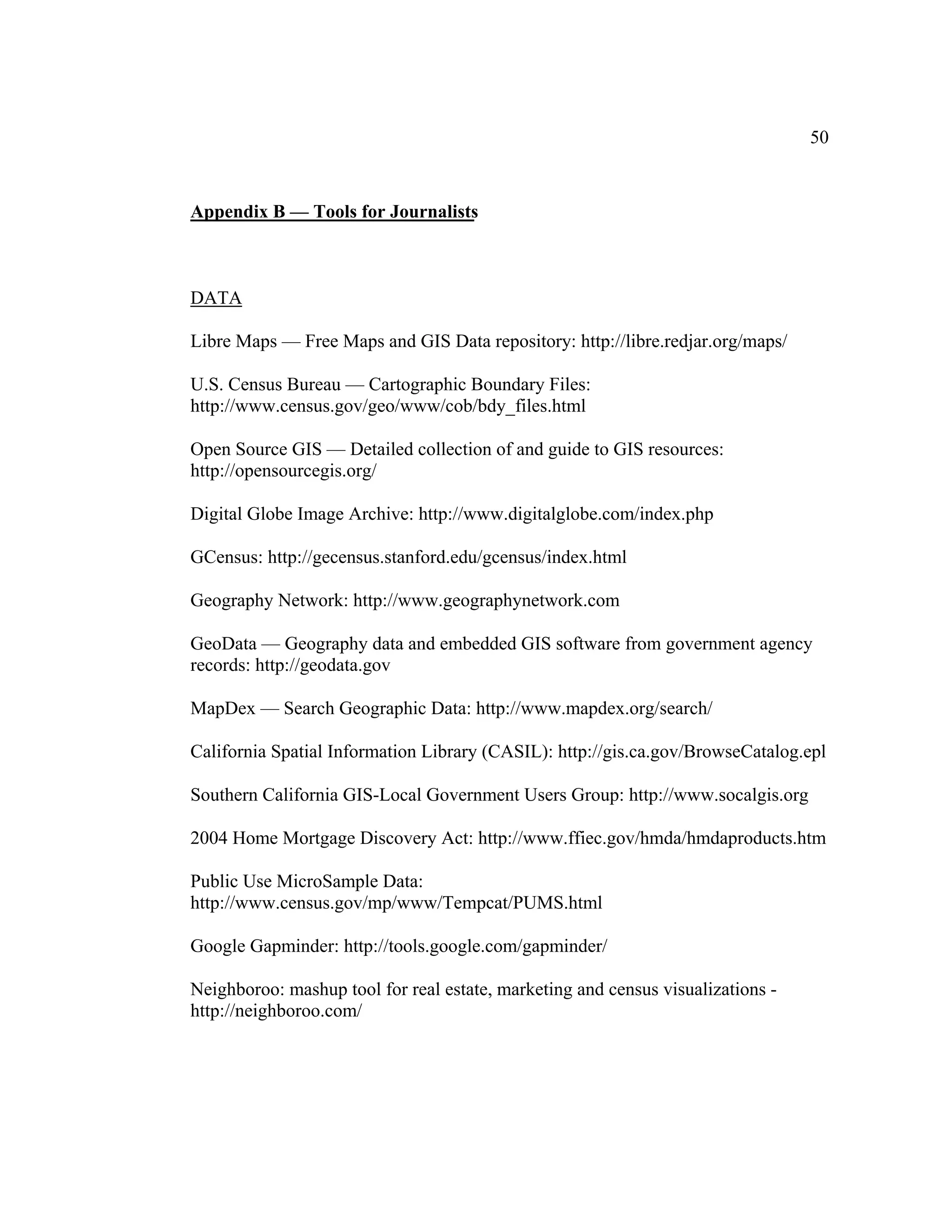 50


Appendix B — Tools for Journalists



DATA

Libre Maps — Free Maps and GIS Data repository: http://libre.redjar.org/maps/

U.S. Census Bureau — Cartographic Boundary Files:
http://www.census.gov/geo/www/cob/bdy_files.html

Open Source GIS — Detailed collection of and guide to GIS resources:
http://opensourcegis.org/

Digital Globe Image Archive: http://www.digitalglobe.com/index.php

GCensus: http://gecensus.stanford.edu/gcensus/index.html

Geography Network: http://www.geographynetwork.com

GeoData — Geography data and embedded GIS software from government agency
records: http://geodata.gov

MapDex — Search Geographic Data: http://www.mapdex.org/search/

California Spatial Information Library (CASIL): http://gis.ca.gov/BrowseCatalog.epl

Southern California GIS-Local Government Users Group: http://www.socalgis.org

2004 Home Mortgage Discovery Act: http://www.ffiec.gov/hmda/hmdaproducts.htm

Public Use MicroSample Data:
http://www.census.gov/mp/www/Tempcat/PUMS.html

Google Gapminder: http://tools.google.com/gapminder/

Neighboroo: mashup tool for real estate, marketing and census visualizations -
http://neighboroo.com/
 