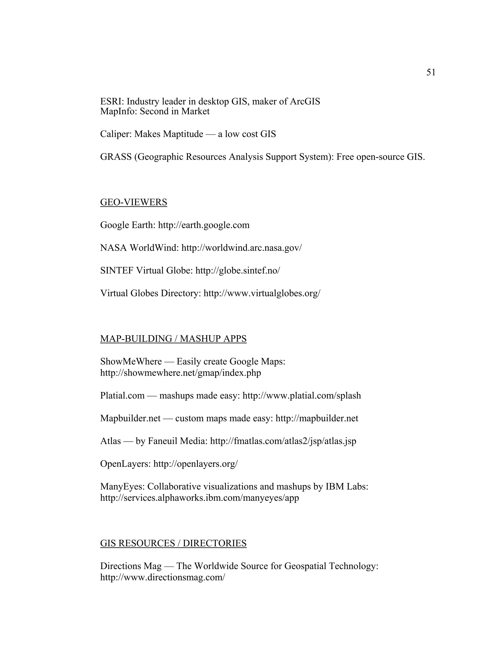 51

ESRI: Industry leader in desktop GIS, maker of ArcGIS
MapInfo: Second in Market

Caliper: Makes Maptitude — a low cost GIS

GRASS (Geographic Resources Analysis Support System): Free open-source GIS.



GEO-VIEWERS

Google Earth: http://earth.google.com

NASA WorldWind: http://worldwind.arc.nasa.gov/

SINTEF Virtual Globe: http://globe.sintef.no/

Virtual Globes Directory: http://www.virtualglobes.org/



MAP-BUILDING / MASHUP APPS

ShowMeWhere — Easily create Google Maps:
http://showmewhere.net/gmap/index.php

Platial.com — mashups made easy: http://www.platial.com/splash

Mapbuilder.net — custom maps made easy: http://mapbuilder.net

Atlas — by Faneuil Media: http://fmatlas.com/atlas2/jsp/atlas.jsp

OpenLayers: http://openlayers.org/

ManyEyes: Collaborative visualizations and mashups by IBM Labs:
http://services.alphaworks.ibm.com/manyeyes/app



GIS RESOURCES / DIRECTORIES

Directions Mag — The Worldwide Source for Geospatial Technology:
http://www.directionsmag.com/
 