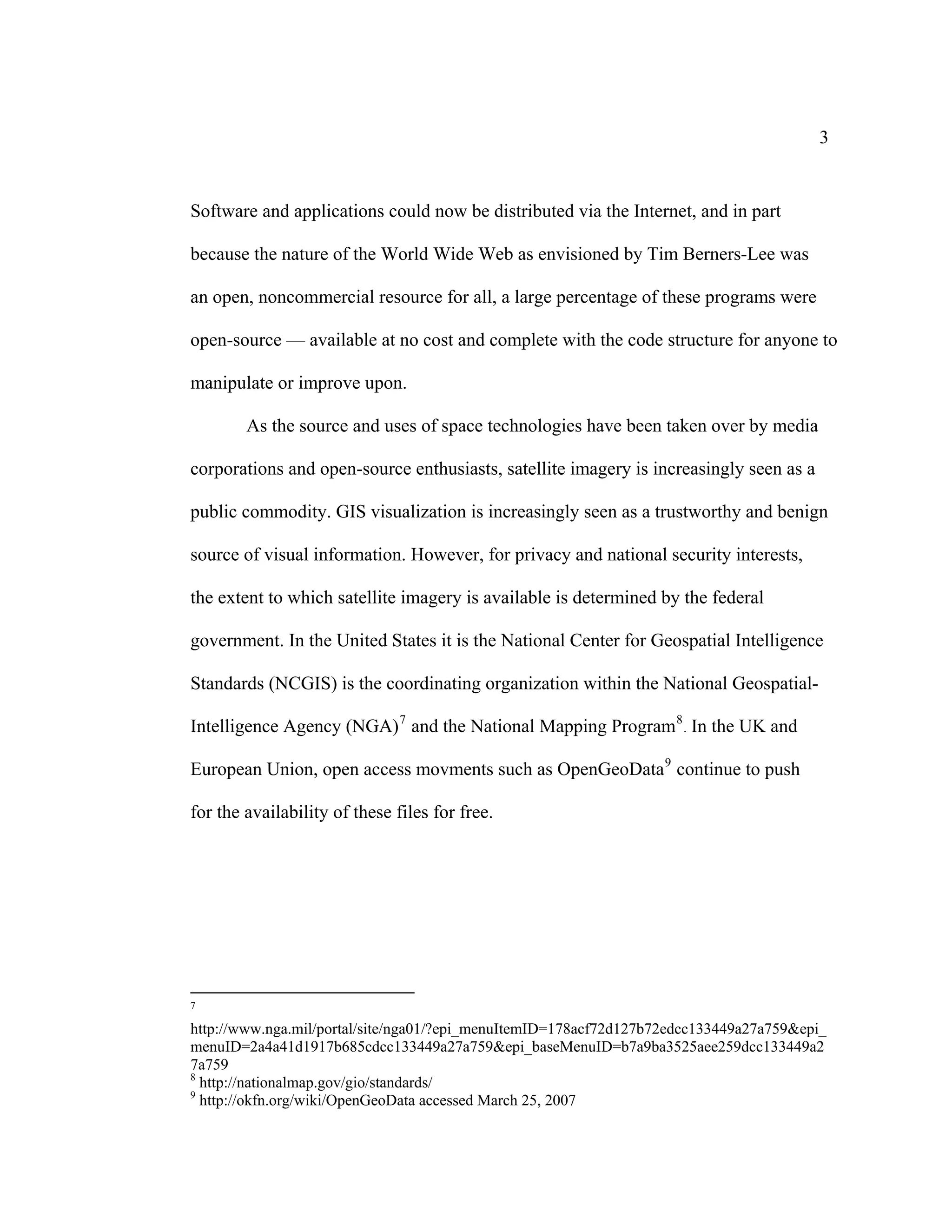 3


Software and applications could now be distributed via the Internet, and in part

because the nature of the World Wide Web as envisioned by Tim Berners-Lee was

an open, noncommercial resource for all, a large percentage of these programs were

open-source — available at no cost and complete with the code structure for anyone to

manipulate or improve upon.

        As the source and uses of space technologies have been taken over by media

corporations and open-source enthusiasts, satellite imagery is increasingly seen as a

public commodity. GIS visualization is increasingly seen as a trustworthy and benign

source of visual information. However, for privacy and national security interests,

the extent to which satellite imagery is available is determined by the federal

government. In the United States it is the National Center for Geospatial Intelligence

Standards (NCGIS) is the coordinating organization within the National Geospatial-

Intelligence Agency (NGA) 7 and the National Mapping Program 8 . In the UK and

European Union, open access movments such as OpenGeoData 9 continue to push

for the availability of these files for free.




7

http://www.nga.mil/portal/site/nga01/?epi_menuItemID=178acf72d127b72edcc133449a27a759&epi_
menuID=2a4a41d1917b685cdcc133449a27a759&epi_baseMenuID=b7a9ba3525aee259dcc133449a2
7a759
8
  http://nationalmap.gov/gio/standards/
9
  http://okfn.org/wiki/OpenGeoData accessed March 25, 2007
 