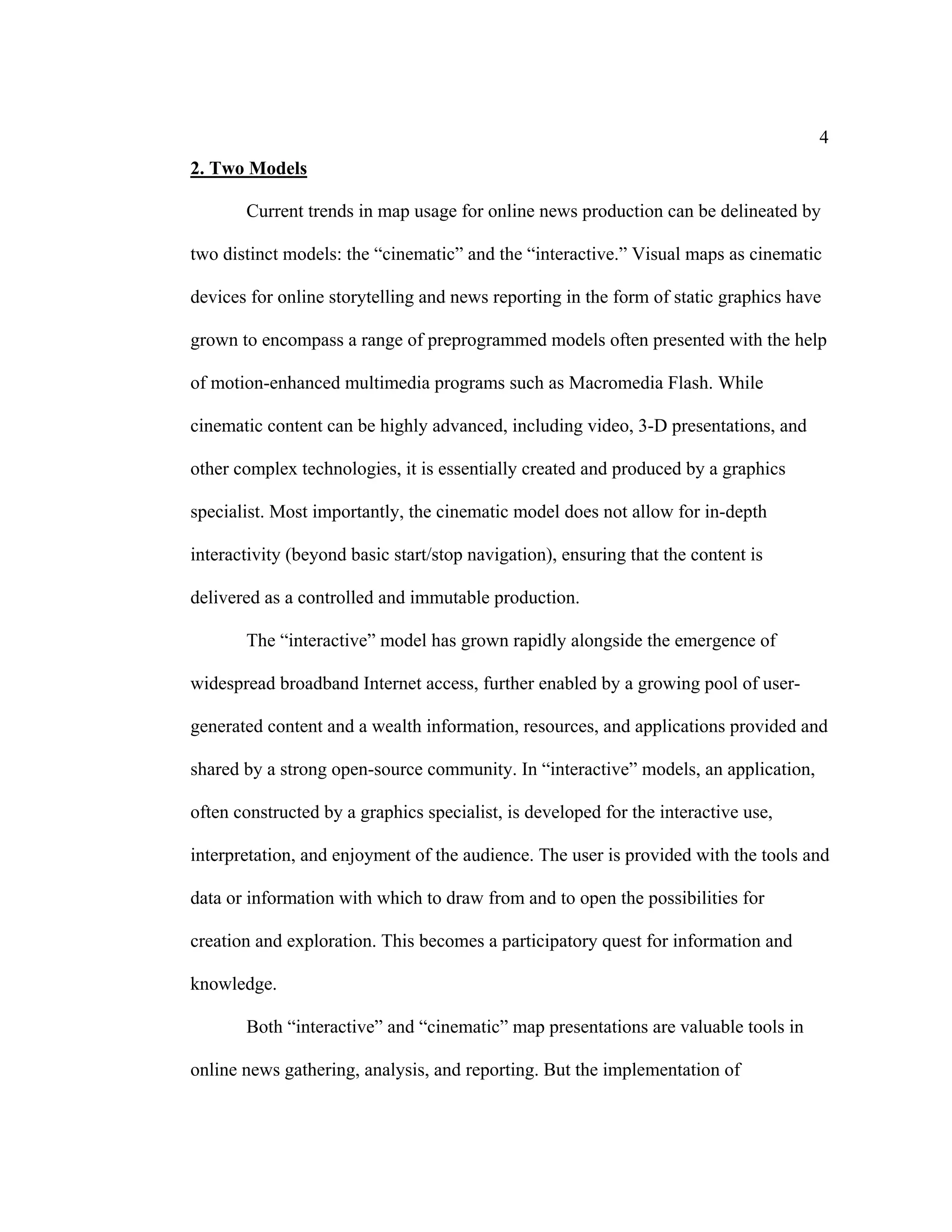 4
2. Two Models

       Current trends in map usage for online news production can be delineated by

two distinct models: the “cinematic” and the “interactive.” Visual maps as cinematic

devices for online storytelling and news reporting in the form of static graphics have

grown to encompass a range of preprogrammed models often presented with the help

of motion-enhanced multimedia programs such as Macromedia Flash. While

cinematic content can be highly advanced, including video, 3-D presentations, and

other complex technologies, it is essentially created and produced by a graphics

specialist. Most importantly, the cinematic model does not allow for in-depth

interactivity (beyond basic start/stop navigation), ensuring that the content is

delivered as a controlled and immutable production.

       The “interactive” model has grown rapidly alongside the emergence of

widespread broadband Internet access, further enabled by a growing pool of user-

generated content and a wealth information, resources, and applications provided and

shared by a strong open-source community. In “interactive” models, an application,

often constructed by a graphics specialist, is developed for the interactive use,

interpretation, and enjoyment of the audience. The user is provided with the tools and

data or information with which to draw from and to open the possibilities for

creation and exploration. This becomes a participatory quest for information and

knowledge.

       Both “interactive” and “cinematic” map presentations are valuable tools in

online news gathering, analysis, and reporting. But the implementation of
 