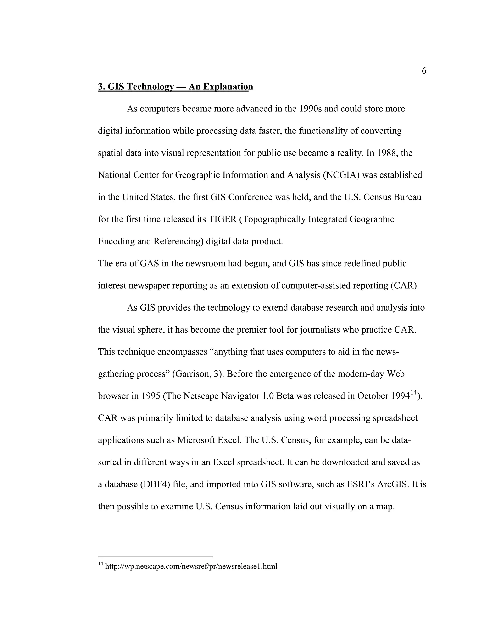 6
3. GIS Technology — An Explanation

           As computers became more advanced in the 1990s and could store more

digital information while processing data faster, the functionality of converting

spatial data into visual representation for public use became a reality. In 1988, the

National Center for Geographic Information and Analysis (NCGIA) was established

in the United States, the first GIS Conference was held, and the U.S. Census Bureau

for the first time released its TIGER (Topographically Integrated Geographic

Encoding and Referencing) digital data product.

The era of GAS in the newsroom had begun, and GIS has since redefined public

interest newspaper reporting as an extension of computer-assisted reporting (CAR).

           As GIS provides the technology to extend database research and analysis into

the visual sphere, it has become the premier tool for journalists who practice CAR.

This technique encompasses “anything that uses computers to aid in the news-

gathering process” (Garrison, 3). Before the emergence of the modern-day Web

browser in 1995 (The Netscape Navigator 1.0 Beta was released in October 1994 14 ),

CAR was primarily limited to database analysis using word processing spreadsheet

applications such as Microsoft Excel. The U.S. Census, for example, can be data-

sorted in different ways in an Excel spreadsheet. It can be downloaded and saved as

a database (DBF4) file, and imported into GIS software, such as ESRI’s ArcGIS. It is

then possible to examine U.S. Census information laid out visually on a map.




14
     http://wp.netscape.com/newsref/pr/newsrelease1.html
 