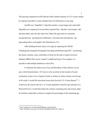 7
The layering component in GIS software offers another dynamic to U.S. Census studies

by making it possible to create multiple layers of information on one map.

           ArcGIS uses “shapefiles” (.shp) that contain a visual image and a data table.

Shapefiles are comprised of at least three required files: .shp (the visual image); .dbf

(the data table), and .shx (the index file). Other file types that are commonly

incorporated are: .prj (projection definition); .xml (meta data description); .iag

(geocoding index); and graphic info (Hutchinson, 6-7).

           After building the basic layers of a map, by importing the TIGER

(Topologically Integrated Geographic Encoding and Referencing) files 15 constituting

the streets, counties, cities, and bodies of water for the state or region involved,

database (DBF4) files can be “joined” as additional layers. For example, it is

possible to add multiple databases to these files.

           To illustrate the relative ease of use and flexibility of this software, let me

give a brief demonstration: If I were to write an article on the location of senior

community centers in Los Angeles County in relation to where citizens over the age

of 65 reside, I would first download census data from the U.S. Census Bureau 16 . I

would save the census tract for L.A. County population sorted by age and open it in

Microsoft Excel. I would then delete the columns containing men and women under

65 and then would add a column to compute the percentages of the remaining age




15
     http://arcdata.esri.com/data/tiger2000/tiger_download.cfm
16
     http://factfinder.census.gov/servlet/DownloadDatasetServlet?_lang=en
 