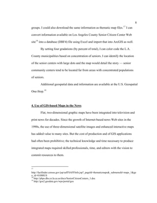 8
                                                                                17
groups. I could also download the same information as thematic map files.            I can

convert information available on Los Angeles County Senior Citizen Center Web

site 18 into a database (DBF4) file using Excel and import that into ArcGIS as well.

        By setting four gradations (by percent of total), I can color code the L.A.

County municipalities based on concentration of seniors. I can identify the location

of the senior centers with large dots and the map would detail the story — senior

community centers tend to be located far from areas with concentrated populations

of seniors.

        Additional geospatial data and information are available at the U.S. Geospatial

One-Stop. 19



4. Use of GIS-based Maps in the News

        Flat, two-dimensional graphic maps have been integrated into television and

print news for decades. Since the growth of Internet-based news Web sites in the

1990s, the use of three-dimensional satellite images and enhanced interactive maps

has added value to many sites. But the cost of production and of GIS applications

had often been prohibitive; the technical knowledge and time necessary to produce

integrated maps required skilled professionals, time, and editors with the vision to

commit resources to them.



17

http://factfinder.census.gov/jsp/saff/SAFFInfo.jsp?_pageId=thematicmaps&_submenuId=maps_1&ge
o_id=01000US
18
   http://phps.dhs.co.la.ca.us/docs/SeniorCitizenCenters_1.doc
19
   http://gos2.geodata.gov/wps/portal/gos
 