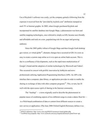 12
Use of Keyhole’s software was costly, yet the company gained a following from the

exposure it received from the “provided by keyhole.com” attribution stamped on

each TV or Internet graphic. In 2005, when Google purchased Keyhole and

incorporated its satellite database into Google Maps, a phenomenon was born and

satellite mapping technologies, once referred to simply as GIS, became user-friendly

and affordable and took on a new, popularizing role for an eager and growing

audience.

           Since the 2005 public rollout of Google Maps and then Google Earth desktop

geo-viewer, or virtual globe 28 , dramatic changes have occurred in GIS. It is now as

easy to create a custom map online as it is to open an online bank account. This is

due to a confluence of developments, such as the rapid mass-marketization of

Google’s brand and the adoption of similar technologies by Microsoft and Yahoo!.

This occurred in concert with prolific innovation by hobbyists and news

professionals utilizing Application Programming Interfaces (API). An API is the

interface that a computer, data library, or application provides in order to enable the

sharing or exchange of data with other computer programs 29 . This, in turn, has fit

well with the open-source spirit of sharing in the Internet community.

           The “mashup” — a term originally used to describe the phenomenon in

popular music of combining aspects of two different songs to create a dance floor hit —

is a Web-based combination of data or content from different sources to create a

new service or application. (The June 2006 Oxford English Dictionary defines it as:

28
     SPACE definition: http://www.csiss.org/SPACE/resources/virtual-globes.php
29
     TechWeb Encyclopedia: http://www.techweb.com/encyclopedia/defineterm.jhtml?term=api
 