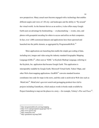 14
new perspectives. Many casual users become engaged with a technology that enables

different angles and views of -3D city- and landscapes and the ability to “fly around”

the virtual world. As the Internet thrives as an archive, it also offers many Google

Earth users an advantage by bookmarking — or placemarking — events, sites, and

photos with geospatial encoding for others to access and utilize on their computers.

In fact, over 1,000 customized datasets and applications have been spawned and

launched into the public domain, as aggregated by ProgrammableWeb. 35


        More applications are launching that enable the simple geo-coding of data,

including text, images and video using the industry standard Geographic Mapping

Language (GML) 36 , often seen as “KML” or Keyhole Markup Language, referring to

the Keyhole, Inc. application that became Google Earth. This application is

interoperably readable by Google Earth, Microsoft Virtual Earth, Yahoo! Maps, and

other Web client mapping applications. GeoRSS 37 converts standard location

coordinates into code for maps in the news, and this code is archived at Web sites such as

MetaCarta 38 . MetaCarta’s geo-text search and geotagging products have led to

projects including GutenKarte, which analyze words in books made available by

Project Gutenberg to map out the places in a story -- for example, Tolstoy’s War and Peace 39 .




35
   http://programmableweb.com/tag/mapping
36
   http://www.opengeospatial.org/groups/?iid=31
37
   http://www.georss.org/
38
   http://metacarta.com/
39
   http://gutenkarte.org/map/2600
 
