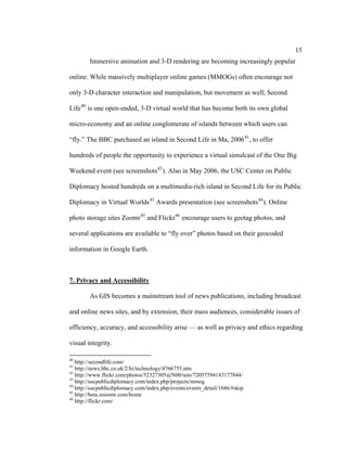15
        Immersive animation and 3-D rendering are becoming increasingly popular

online. While massively multiplayer online games (MMOGs) often encourage not

only 3-D character interaction and manipulation, but movement as well, Second

Life 40 is one open-ended, 3-D virtual world that has become both its own global

micro-economy and an online conglomerate of islands between which users can

“fly.” The BBC purchased an island in Second Life in Ma, 2006 41 , to offer

hundreds of people the opportunity to experience a virtual simulcast of the One Big

Weekend event (see screenshots 42 ). Also in May 2006, the USC Center on Public

Diplomacy hosted hundreds on a multimedia-rich island in Second Life for its Public

Diplomacy in Virtual Worlds 43 Awards presentation (see screenshots 44 ). Online

photo storage sites Zoomr 45 and Flickr 46 encourage users to geotag photos, and

several applications are available to “fly over” photos based on their geocoded

information in Google Earth.



7. Privacy and Accessibility

        As GIS becomes a mainstream tool of news publications, including broadcast

and online news sites, and by extension, their mass audiences, considerable issues of

efficiency, accuracy, and accessibility arise — as well as privacy and ethics regarding

visual integrity.

40
   http://secondlife.com/
41
   http://news.bbc.co.uk/2/hi/technology/4766755.stm
42
   http://www.flickr.com/photos/52327305@N00/sets/72057594143177844/
43
   http://uscpublicdiplomacy.com/index.php/projects/mmog
44
   http://uscpublicdiplomacy.com/index.php/events/events_detail/1686/#skip
45
   http://beta.zooomr.com/home
46
   http://flickr.com/
 