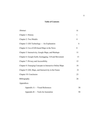 ii


                                 Table of Contents



Abstract                                                  iii

Chapter 1: History                                        1

Chapter 2: Two Models                                     4

Chapter 3: GIS Technology — An Explanation                      6

Chapter 4: Use of GIS-based Maps in the News              8

Chapter 5: Interactivity, Google Maps, and Mashups        11

Chapter 6: Google Earth, Geotagging, 3-D and Movement      13

Chapter 7: Privacy and Accessibility                      15

Chapter 8: Emerging Concepts in Interactive Online Maps   18

Chapter 9: GIS, Maps, and Interactivity in the Future     21

Chapter 10: Conclusion                                    23

Bibliography                                              26

Appendices

       Appendix A — Visual References                           30

       Appendix B — Tools for Journalists                       50
 