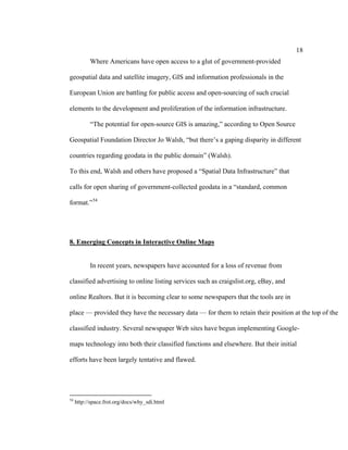 18
           Where Americans have open access to a glut of government-provided

geospatial data and satellite imagery, GIS and information professionals in the

European Union are battling for public access and open-sourcing of such crucial

elements to the development and proliferation of the information infrastructure.

           “The potential for open-source GIS is amazing,” according to Open Source

Geospatial Foundation Director Jo Walsh, “but there’s a gaping disparity in different

countries regarding geodata in the public domain” (Walsh).

To this end, Walsh and others have proposed a “Spatial Data Infrastructure” that

calls for open sharing of government-collected geodata in a “standard, common

format.” 54




8. Emerging Concepts in Interactive Online Maps


           In recent years, newspapers have accounted for a loss of revenue from

classified advertising to online listing services such as craigslist.org, eBay, and

online Realtors. But it is becoming clear to some newspapers that the tools are in

place — provided they have the necessary data — for them to retain their position at the top of the

classified industry. Several newspaper Web sites have begun implementing Google-

maps technology into both their classified functions and elsewhere. But their initial

efforts have been largely tentative and flawed.




54
     http://space.frot.org/docs/why_sdi.html
 