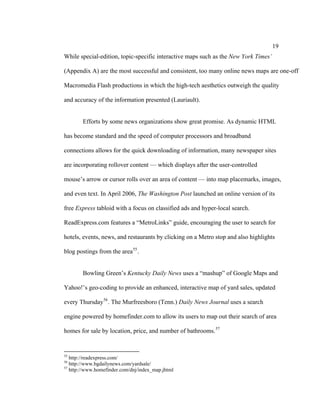19
While special-edition, topic-specific interactive maps such as the New York Times’

(Appendix A) are the most successful and consistent, too many online news maps are one-off

Macromedia Flash productions in which the high-tech aesthetics outweigh the quality

and accuracy of the information presented (Lauriault).


        Efforts by some news organizations show great promise. As dynamic HTML

has become standard and the speed of computer processors and broadband

connections allows for the quick downloading of information, many newspaper sites

are incorporating rollover content — which displays after the user-controlled

mouse’s arrow or cursor rolls over an area of content — into map placemarks, images,

and even text. In April 2006, The Washington Post launched an online version of its

free Express tabloid with a focus on classified ads and hyper-local search.

ReadExpress.com features a “MetroLinks” guide, encouraging the user to search for

hotels, events, news, and restaurants by clicking on a Metro stop and also highlights

blog postings from the area 55 .


        Bowling Green’s Kentucky Daily News uses a “mashup” of Google Maps and

Yahoo!’s geo-coding to provide an enhanced, interactive map of yard sales, updated

every Thursday 56 . The Murfreesboro (Tenn.) Daily News Journal uses a search

engine powered by homefinder.com to allow its users to map out their search of area

homes for sale by location, price, and number of bathrooms. 57


55
   http://readexpress.com/
56
   http://www.bgdailynews.com/yardsale/
57
   http://www.homefinder.com/dnj/index_map.jhtml
 