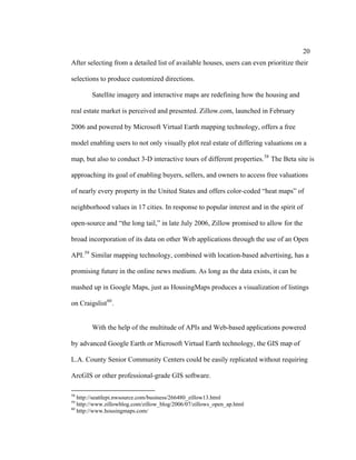 20
After selecting from a detailed list of available houses, users can even prioritize their

selections to produce customized directions.

        Satellite imagery and interactive maps are redefining how the housing and

real estate market is perceived and presented. Zillow.com, launched in February

2006 and powered by Microsoft Virtual Earth mapping technology, offers a free

model enabling users to not only visually plot real estate of differing valuations on a

map, but also to conduct 3-D interactive tours of different properties. 58 The Beta site is

approaching its goal of enabling buyers, sellers, and owners to access free valuations

of nearly every property in the United States and offers color-coded “heat maps” of

neighborhood values in 17 cities. In response to popular interest and in the spirit of

open-source and “the long tail,” in late July 2006, Zillow promised to allow for the

broad incorporation of its data on other Web applications through the use of an Open

API. 59 Similar mapping technology, combined with location-based advertising, has a

promising future in the online news medium. As long as the data exists, it can be

mashed up in Google Maps, just as HousingMaps produces a visualization of listings

on Craigslist 60 .


        With the help of the multitude of APIs and Web-based applications powered

by advanced Google Earth or Microsoft Virtual Earth technology, the GIS map of

L.A. County Senior Community Centers could be easily replicated without requiring

ArcGIS or other professional-grade GIS software.

58
   http://seattlepi.nwsource.com/business/266480_zillow13.html
59
   http://www.zillowblog.com/zillow_blog/2006/07/zillows_open_ap.html
60
   http://www.housingmaps.com/
 