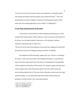 21
An Excel or text file of community centers can be imported, or manually entered

and instantly geocoded using free programs such as Batch Geocode. 61 The saved

geocoded data can then be mapped, or plotted out and designed using free online

make-your-own mashup applications such as Platial 62 or Mapbuilder 63 .


9. GIS, Maps, and Interactivity in the Future


        At this point in its development, GIS and mapping technology gets a mixed

reception from media analysts. Mike Liebhold, a senior researcher at the Institute for

the Future, sees the general public as lukewarm or still reluctant to embrace

interactive multimedia maps in online news.

“We are just on the cusp of development of some great new mapping tools that hold

great promise for geo news blogging and geo journalism” (Liebhold).


        Investigation into GIS technology supports this view. However, considering

the today’s youth’s growing comfort with emerging technology, it is possible that

many of the finest educational tools in the future, for kindergartners through adults,

will be rendered with the help of GIS research. For example, imagine learning about

climate change using a three-dimensional globe with color-coded, historically

accurate data projected onto it. In the near future, elementary schools may have large

interactive globes, or even flat plasma maps that translate historical data and

geological evolution theories into visual representations.

61
   http://www.batchgeocode.com/
62
   http://www.housingmaps.com/
63
   http://www.mapbuilder.net/
 