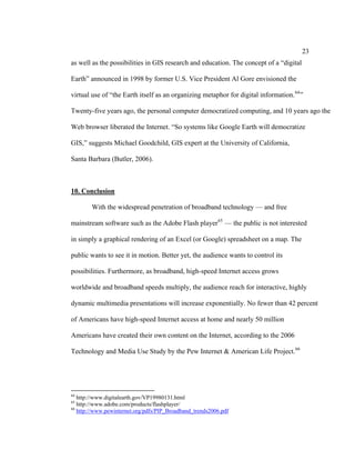 23
as well as the possibilities in GIS research and education. The concept of a “digital

Earth” announced in 1998 by former U.S. Vice President Al Gore envisioned the

virtual use of “the Earth itself as an organizing metaphor for digital information. 64 ”

Twenty-five years ago, the personal computer democratized computing, and 10 years ago the

Web browser liberated the Internet. “So systems like Google Earth will democratize

GIS,” suggests Michael Goodchild, GIS expert at the University of California,

Santa Barbara (Butler, 2006).



10. Conclusion

        With the widespread penetration of broadband technology — and free

mainstream software such as the Adobe Flash player 65 — the public is not interested

in simply a graphical rendering of an Excel (or Google) spreadsheet on a map. The

public wants to see it in motion. Better yet, the audience wants to control its

possibilities. Furthermore, as broadband, high-speed Internet access grows

worldwide and broadband speeds multiply, the audience reach for interactive, highly

dynamic multimedia presentations will increase exponentially. No fewer than 42 percent

of Americans have high-speed Internet access at home and nearly 50 million

Americans have created their own content on the Internet, according to the 2006

Technology and Media Use Study by the Pew Internet & American Life Project. 66




64
   http://www.digitalearth.gov/VP19980131.html
65
   http://www.adobe.com/products/flashplayer/
66
   http://www.pewinternet.org/pdfs/PIP_Broadband_trends2006.pdf
 