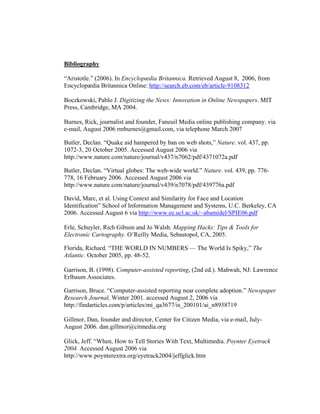 Bibliography

“Aristotle.” (2006). In Encyclopædia Britannica. Retrieved August 8, 2006, from
Encyclopædia Britannica Online: http://search.eb.com/eb/article-9108312

Boczkowski, Pablo J. Digitizing the News: Innovation in Online Newspapers. MIT
Press, Cambridge, MA 2004.

Burnes, Rick, journalist and founder, Faneuil Media online publishing company. via
e-mail, August 2006 rmburnes@gmail.com, via telephone March 2007

Butler, Declan. “Quake aid hampered by ban on web shots,” Nature. vol. 437, pp.
1072-3, 20 October 2005. Accessed August 2006 via
http://www.nature.com/nature/journal/v437/n7062/pdf/4371072a.pdf

Butler, Declan. “Virtual globes: The web-wide world.” Nature. vol. 439, pp. 776-
778, 16 February 2006. Accessed August 2006 via
http://www.nature.com/nature/journal/v439/n7078/pdf/439776a.pdf

David, Marc, et al. Using Context and Similarity for Face and Location
Identification” School of Information Management and Systems, U.C. Berkeley, CA
2006. Accessed August 6 via http://www.ee.ucl.ac.uk/~abamidel/SPIE06.pdf

Erle, Schuyler, Rich Gibson and Jo Walsh. Mapping Hacks: Tips & Tools for
Electronic Cartography. O’Reilly Media, Sebastopol, CA, 2005.

Florida, Richard. “THE WORLD IN NUMBERS — The World Is Spiky,” The
Atlantic. October 2005, pp. 48-52.

Garrison, B. (1998). Computer-assisted reporting, (2nd ed.). Mahwah, NJ: Lawrence
Erlbaum Associates.

Garrison, Bruce. “Computer-assisted reporting near complete adoption.” Newspaper
Research Journal, Winter 2001. accessed August 2, 2006 via
http://findarticles.com/p/articles/mi_qa3677/is_200101/ai_n8938719

Gillmor, Dan, founder and director, Center for Citizen Media, via e-mail, July-
August 2006. dan.gillmor@citmedia.org

Glick, Jeff. “When, How to Tell Stories With Text, Multimedia. Poynter Eyetrack
2004. Accessed August 2006 via
http://www.poynterextra.org/eyetrack2004/jeffglick.htm
 