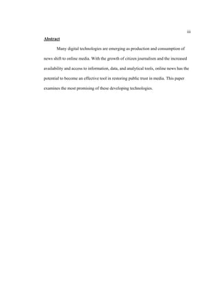 iii
Abstract

       Many digital technologies are emerging as production and consumption of

news shift to online media. With the growth of citizen journalism and the increased

availability and access to information, data, and analytical tools, online news has the

potential to become an effective tool in restoring public trust in media. This paper

examines the most promising of these developing technologies.
 