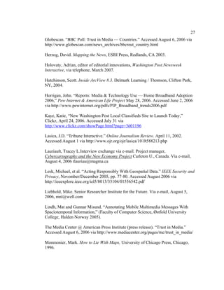 27
Globescan. “BBC Poll: Trust in Media — Countries.” Accessed August 6, 2006 via
http://www.globescan.com/news_archives/bbcreut_country.html

Herzog, David. Mapping the News, ESRI Press, Redlands, CA 2003.

Holovaty, Adrian, editor of editorial innovations, Washington Post.Newsweek
Interactive, via telephone, March 2007.

Hutchinson, Scott. Inside ArcView 8.3. Delmark Learning / Thomson, Clifton Park,
NY, 2004.

Horrigan, John. “Reports: Media & Technology Use — Home Broadband Adoption
2006,” Pew Internet & American Life Project May 28, 2006. Accessed June 2, 2006
via http://www.pewinternet.org/pdfs/PIP_Broadband_trends2006.pdf

Kaye, Katie, “New Washington Post Local Classifieds Site to Launch Today,”
Clickz, April 24, 2006. Accessed July 31 via
http://www.clickz.com/showPage.html?page=3601196

Lasica, J.D. “Tribune Interactive.” Online Journalism Review. April 11, 2002.
Accessed August 1 via http://www.ojr.org/ojr/lasica/1018588213.php

Lauriault, Tracey L.Interview exchange via e-mail. Project manager,
Cybercartography and the New Economy Project Carleton U., Canada. Via e-mail,
August 4, 2006 tlauriau@magma.ca

Lesk, Michael, et al. “Acting Responsibly With Geospatial Data.” IEEE Security and
Privacy, November/December 2005, pp. 77-80. Accessed August 2006 via
http://ieeexplore.ieee.org/iel5/8013/33104/01556542.pdf

Liebhold, Mike. Senior Researcher Institute for the Future. Via e-mail, August 5,
2006, mnl@well.com

Lindh, Mat and Gunnar Misund. “Annotating Mobile Multimedia Messages With
Spaciotemporal Information,” (Faculty of Computer Science, Østfold University
College, Halden Norway 2005).

The Media Center @ American Press Institute (press release). “Trust in Media.”
Accessed August 6, 2006 via http://www.mediacenter.org/pages/mc/trust_in_media/

Monmonier, Mark. How to Lie With Maps, University of Chicago Press, Chicago,
1996.
 