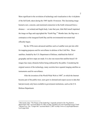2
More significant in the revolution of technology and visualization is the vivid photo

of the full Earth, taken during the 1969 Apollo 10 mission. This fascinating image

burned a new, concrete, and emotional connection to the Earth witnessed from a

distance — an isolated and fragile body. Later that year, John McConnell imprinted

the image on flags and copyrighted the “Earth Flag.” 5 Months later, the flag was a

centerpiece at the inaugural Earth Day and the environmental movement had

officially begun.

        By the 1970s more advanced satellites such as LandSat were put into orbit

for mapping purposes and for surveillance in defense of the Cold War. These

satellites, funded by the U.S. Department of Defense, redefined the field of

geography and how maps are made. It is also one reason that satellite-based 3-D

images face many obstacles before being embraced by the public. Considering the

original sources of the technology, many societies have equated imaging satellites as

instruments used for surveillance.

        After the invention of the World Wide Web in 1989 6 , in which the Internet

became part of the public trust, users grew to demand and expect access to data that

had previously only been available to government institutions, such as the U.S.

Defense Department.




5
  McConnell, John. "The History of the Earth Flag," originally printed in The Flag Bulletin
March/April 1982. Accessed March 10, 2007 via http://members.aol.com/TrusteeOne/essay27.html
6
  Berners-Lee, Tim. “Longer Bio” accessed March 3, 2007 via http://www.w3.org/People/Berners-
Lee/Longer.html
 