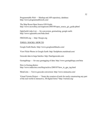 52
Programmable Web — Mashup and API repository, database:
http://www.programmableweb.com/

The Map Room Open Source GIS Guide:
http://www.mcwetboy.net/maproom/2005/09/open_source_gis_guide.phtml

OgleEarth Links List — for conversion, geotracking, google earth:
http://www.ogleearth.com/links.html

FREEGIS.org — http://freegis.org

TOOLS / HACKS / HOW TO

Google Earth Hacks: http://www.googleearthhacks.com/

View Flickr Photos in Google Earth: http://kmlphotos.metaltoad.com/

Geocode data in large batches: http://batchgeocode.com

Geotagthings — for easy geotagging of data: http://www.geotagthings.com/beta

How to Geotag photos:
http://www.makezine.com/blog/archive/2005/07/how_to_gps_tag.html

MetaCarta — Text to geocode conversion: http://www.metacarta.com/

Virtual Terrain Project — “foster the creation of tools for easily constructing any part
of the real world in interactive, 3D digital form.” http://vterrain.org/
 