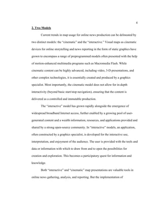 4
2. Two Models

       Current trends in map usage for online news production can be delineated by

two distinct models: the “cinematic” and the “interactive.” Visual maps as cinematic

devices for online storytelling and news reporting in the form of static graphics have

grown to encompass a range of preprogrammed models often presented with the help

of motion-enhanced multimedia programs such as Macromedia Flash. While

cinematic content can be highly advanced, including video, 3-D presentations, and

other complex technologies, it is essentially created and produced by a graphics

specialist. Most importantly, the cinematic model does not allow for in-depth

interactivity (beyond basic start/stop navigation), ensuring that the content is

delivered as a controlled and immutable production.

       The “interactive” model has grown rapidly alongside the emergence of

widespread broadband Internet access, further enabled by a growing pool of user-

generated content and a wealth information, resources, and applications provided and

shared by a strong open-source community. In “interactive” models, an application,

often constructed by a graphics specialist, is developed for the interactive use,

interpretation, and enjoyment of the audience. The user is provided with the tools and

data or information with which to draw from and to open the possibilities for

creation and exploration. This becomes a participatory quest for information and

knowledge.

       Both “interactive” and “cinematic” map presentations are valuable tools in

online news gathering, analysis, and reporting. But the implementation of
 