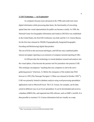 6
3. GIS Technology — An Explanation

           As computers became more advanced in the 1990s and could store more

digital information while processing data faster, the functionality of converting

spatial data into visual representation for public use became a reality. In 1988, the

National Center for Geographic Information and Analysis (NCGIA) was established

in the United States, the first GIS Conference was held, and the U.S. Census Bureau

for the first time released its TIGER (Topographically Integrated Geographic

Encoding and Referencing) digital data product.

The era of GAS in the newsroom had begun, and GIS has since redefined public

interest newspaper reporting as an extension of computer-assisted reporting (CAR).

           As GIS provides the technology to extend database research and analysis into

the visual sphere, it has become the premier tool for journalists who practice CAR.

This technique encompasses “anything that uses computers to aid in the news-

gathering process” (Garrison, 3). Before the emergence of the modern-day Web

browser in 1995 (The Netscape Navigator 1.0 Beta was released in October 1994 14 ),

CAR was primarily limited to database analysis using word processing spreadsheet

applications such as Microsoft Excel. The U.S. Census, for example, can be data-

sorted in different ways in an Excel spreadsheet. It can be downloaded and saved as

a database (DBF4) file, and imported into GIS software, such as ESRI’s ArcGIS. It is

then possible to examine U.S. Census information laid out visually on a map.




14
     http://wp.netscape.com/newsref/pr/newsrelease1.html
 