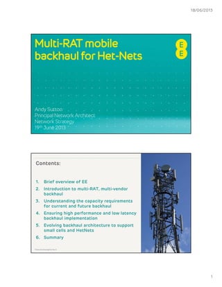 18/06/2013
1
Multi-RAT mobile
backhaul for Het-Nets
Andy Sutton
Principal Network Architect
Network Strategy
19th June 2013
Contents:
1. Brief overview of EE
2. Introduction to multi-RAT, multi-vendor
backhaul
3. Understanding the capacity requirements
for current and future backhaul
4. Ensuring high performance and low latency
backhaul implementationp
5. Evolving backhaul architecture to support
small cells and HetNets
6. Summary
2Telecoms Evangelist No.5
 