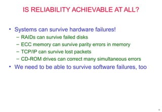 10
IS RELIABILITY ACHIEVABLE AT ALL?
• Systems can survive hardware failures!
– RAIDs can survive failed disks
– ECC memory can survive parity errors in memory
– TCP/IP can survive lost packets
– CD-ROM drives can correct many simultaneous errors
• We need to be able to survive software failures, too
 