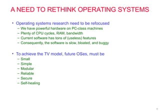 11
A NEED TO RETHINK OPERATING SYSTEMS
• Operating systems research need to be refocused
– We have powerful hardware on PC-class machines
– Plenty of CPU cycles, RAM, bandwidth
– Current software has tons of (useless) features
– Consequently, the software is slow, bloated, and buggy
• To achieve the TV model, future OSes, must be
– Small
– Simple
– Modular
– Reliable
– Secure
– Self-healing
 