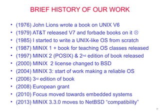 BRIEF HISTORY OF OUR WORK
• (1976) John Lions wrote a book on UNIX V6
• (1979) AT&T released V7 and forbade books on it 
• (1985) I started to write a UNIX-like OS from scratch
• (1987) MINIX 1 + book for teaching OS classes released
• (1997) MINIX 2 (POSIX) & 2nd edition of book released
• (2000) MINIX 2 license changed to BSD
• (2004) MINIX 3: start of work making a reliable OS
• (2006) 3rd edition of book
• (2008) European grant
• (2010) Focus moved towards embedded systems
• (2013) MINIX 3.3.0 moves to NetBSD “compatibility”
12
 