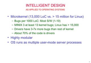 14
INTELLIGENT DESIGN
• Microkernel (13,000 LoC vs. > 15 million for Linux)
– Bugs per 1000 LoC: Most S/W (1-10)
– MINIX 3 at least 13 kernel bugs; Linux has > 15,000
– Drivers have 3-7x more bugs than rest of kernel
– About 70% of the code is drivers
• Highly modular
• OS runs as multiple user-mode server processes
AS APPLIED TO OPERATING SYSTEMS
 