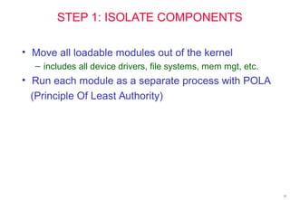 15
STEP 1: ISOLATE COMPONENTS
• Move all loadable modules out of the kernel
– includes all device drivers, file systems, mem mgt, etc.
• Run each module as a separate process with POLA
(Principle Of Least Authority)
 