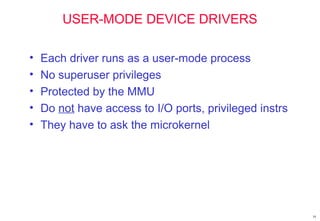 19
USER-MODE DEVICE DRIVERS
• Each driver runs as a user-mode process
• No superuser privileges
• Protected by the MMU
• Do not have access to I/O ports, privileged instrs
• They have to ask the microkernel
 