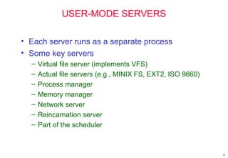 20
USER-MODE SERVERS
• Each server runs as a separate process
• Some key servers
– Virtual file server (implements VFS)
– Actual file servers (e.g., MINIX FS, EXT2, ISO 9660)
– Process manager
– Memory manager
– Network server
– Reincarnation server
– Part of the scheduler
 