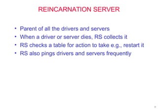 23
REINCARNATION SERVER
• Parent of all the drivers and servers
• When a driver or server dies, RS collects it
• RS checks a table for action to take e.g., restart it
• RS also pings drivers and servers frequently
 