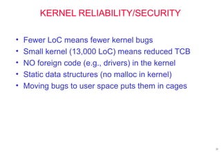 25
KERNEL RELIABILITY/SECURITY
• Fewer LoC means fewer kernel bugs
• Small kernel (13,000 LoC) means reduced TCB
• NO foreign code (e.g., drivers) in the kernel
• Static data structures (no malloc in kernel)
• Moving bugs to user space puts them in cages
 